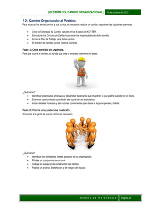 [GESTIÓN DEL CAMBIO ORGANIZACIONAL] 10 de octubre de 2012
M o d e l o d e R e f e r e n c i a Página 25
12.- Cambio Organizacional Positivo.
Para alcanzar los temas previos y sus puntos, es necesario realizar un cambio basado en las siguientes premisas:
 Crear la Estrategia de Cambio basado en los 8 pasos de KOTTER.
 Estructurar los Círculos de Calidad que serán los responsables de dicho cambio.
 Armar el Plan de Trabajo para dicho cambio.
 El director del cambio será el Gerente General.
Paso 1: Cree sentido de urgencia.
Para que ocurra el cambio, es ayuda que toda la empresa realmente lo desee.
¿Qué hacer?
 Identificar potenciales amenazas y desarrollar escenarios que muestren lo que podría suceder en el futuro.
 Examinar oportunidades que deben ser o podrían ser explotadas.
 Iniciar debates honestos y dar razones convincentes para hacer a la gente pensar y hablar.
Paso 2: Forme una poderosa coalición.
Convenza a la gente de que el cambio es necesario.
¿Qué hacer?
 Identificar los verdaderos líderes positivos de su organización.
 Pídales un compromiso emocional.
 Trabaje en equipo en la construcción del cambio.
 Realice un análisis Stakeholder y de riesgos del equipo.
 