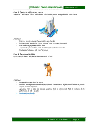 [GESTIÓN DEL CAMBIO ORGANIZACIONAL] 10 de octubre de 2012
M o d e l o d e R e f e r e n c i a Página 26
Paso 3: Crear una visión para el cambio
Al empezar a pensar en un cambio, probablemente habrá muchas grandes ideas y soluciones dando vueltas.
¿Qué hacer?
 Determine los valores que son fundamentales para el cambio
 Elabore un breve resumen que capture “lo que ve” como futuro de la organización
 Cree una estrategia para ejecutar esa visión
 Asegúrese de que su coalición pueda describir la visión en 5 o menos minutos
 Practique su “declaración de la visión“ a menudo.
Paso 4: Comunique la visión
Lo que haga con la visión después de crearla determinará su éxito.
¿Qué hacer?
 Hable a menudo de su visión de cambio
 Responda abierta y honestamente a las preocupaciones y ansiedades de la gente, elimine el ruido de posibles
despidos, o retiros de personal.
 Aplique su visión en todos los aspectos operativos, desde el entrenamiento hasta la evaluación de la
performance. Ate todo a la visión
 Predique con el ejemplo
 