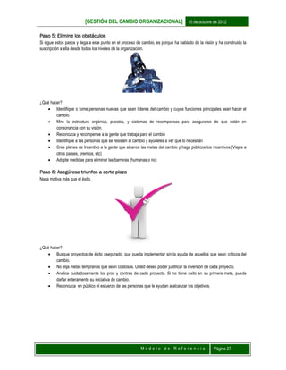 [GESTIÓN DEL CAMBIO ORGANIZACIONAL] 10 de octubre de 2012
M o d e l o d e R e f e r e n c i a Página 27
Paso 5: Elimine los obstáculos
Si sigue estos pasos y llega a este punto en el proceso de cambio, es porque ha hablado de la visión y ha construido la
suscripción a ella desde todos los niveles de la organización.
¿Qué hacer?
 Identifique o tome personas nuevas que sean líderes del cambio y cuyas funciones principales sean hacer el
cambio.
 Mire la estructura orgánica, puestos, y sistemas de recompensas para asegurarse de que están en
consonancia con su visión.
 Reconozca y recompense a la gente que trabaja para el cambio
 Identifique a las personas que se resisten al cambio y ayúdeles a ver que lo necesitan
 Cree planes de Incentivo a la gente que alcance las metas del cambio y haga públicos los incentivos.(Viajes a
otros países, premios, etc)
 Adopte medidas para eliminar las barreras (humanas o no)
Paso 6: Asegúrese triunfos a corto plazo
Nada motiva más que el éxito.
¿Qué hacer?
 Busque proyectos de éxito asegurado, que pueda implementar sin la ayuda de aquellos que sean críticos del
cambio.
 No elija metas tempranas que sean costosas. Usted desea poder justificar la inversión de cada proyecto.
 Analice cuidadosamente los pros y contras de cada proyecto. Si no tiene éxito en su primera meta, puede
dañar enteramente su iniciativa de cambio.
 Reconozca en público el esfuerzo de las personas que le ayudan a alcanzar los objetivos.
 