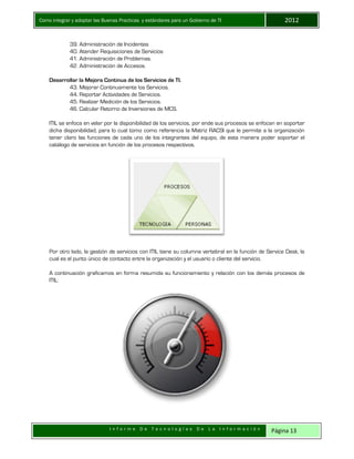Como integrar y adoptar las Buenas Practicas y estándares para un Gobierno de TI 2012
I n f o r m e D e T e c n o l o g í a s D e L a I n f o r m a c i ó n Página 13
39. Administración de Incidentes
40. Atender Requisiciones de Servicios
41. Administración de Problemas.
42. Administración de Accesos.
Desarrollar la Mejora Continua de los Servicios de TI.
43. Mejorar Continuamente los Servicios.
44. Reportar Actividades de Servicios.
45. Realizar Medición de los Servicios.
46. Calcular Retorno de Inversiones de MCS.
ITIL se enfoca en velar por la disponibilidad de los servicios, por ende sus procesos se enfocan en soportar
dicha disponibilidad, para lo cual tomo como referencia la Matriz RACSI que le permite a la organización
tener claro las funciones de cada uno de los integrantes del equipo, de esta manera poder soportar el
catálogo de servicios en función de los procesos respectivos.
Por otro lado, la gestión de servicios con ITIL tiene su columna vertebral en la función de Service Desk, la
cual es el punto único de contacto entre la organización y el usuario o cliente del servicio.
A continuación graficamos en forma resumida su funcionamiento y relación con los demás procesos de
ITIL:
 