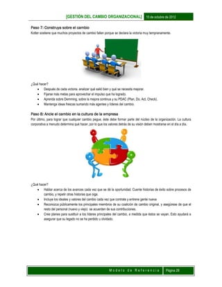 [GESTIÓN DEL CAMBIO ORGANIZACIONAL] 10 de octubre de 2012
M o d e l o d e R e f e r e n c i a Página 28
Paso 7: Construya sobre el cambio
Kotter sostiene que muchos proyectos de cambio fallan porque se declara la victoria muy tempranamente.
¿Qué hacer?
 Después de cada victoria, analizar qué salió bien y qué se necesita mejorar.
 Fijarse más metas para aprovechar el impulso que ha logrado.
 Aprenda sobre Demming, sobre la mejora continua y su PDAC (Plan, Do, Act, Check).
 Mantenga ideas frescas sumando más agentes y líderes del cambio.
Paso 8: Ancle el cambio en la cultura de la empresa
Por último, para lograr que cualquier cambio pegue, éste debe formar parte del núcleo de la organización. La cultura
corporativa a menudo determina qué hacer, por lo que los valores detrás de su visión deben mostrarse en el día a día.
¿Qué hacer?
 Hablar acerca de los avances cada vez que se dé la oportunidad. Cuente historias de éxito sobre procesos de
cambio, y repetir otras historias que oiga.
 Incluye los ideales y valores del cambio cada vez que contrate y entrene gente nueva
 Reconozca públicamente los principales miembros de su coalición de cambio original, y asegúrese de que el
resto del personal (nuevo y viejo) se acuerden de sus contribuciones.
 Cree planes para sustituir a los líderes principales del cambio, a medida que éstos se vayan. Esto ayudará a
asegurar que su legado no se ha perdido u olvidado.
 