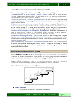 Como integrar y adoptar las Buenas Practicas y estándares para un Gobierno de TI 2012
I n f o r m e D e T e c n o l o g í a s D e L a I n f o r m a c i ó n Página 14
La norma ISO que hace referencia al proceso de certificación es la 20000.
Tener un sistema de gestión de servicios basado en ITIL permitirá a la compañía lograr:
1. Mayor alineamiento de TI con el negocio / enfoque a clientes: Los procesos ITIL están dirigidos a
maximizar la disponibilidad de los servicios TI con el propósito de lograr la satisfacción de los clientes y
cumplir con los acuerdos de nivel de servicio acordados
2. Resolución de incidencias y problemas más rápida y eficiente: Al tener una posición proactiva hacia la
resolución rápida y eficaz de incidentes y a la vez hacia la prevención de los mismos, se logra también la
satisfacción de los clientes
3. Reducción del número de llamadas al Service Desk: Las mejores prácticas de ITIL establecen los
procesos necesarios no solo para resolver incidentes, sino para aprender de ellos y lograr tener una base
de conocimientos (llamada por ITIL: Known Error Database) con la que la organización logra una mejora
continua minimizando cada vez el número de incidentes y la carga de trabajo del Service Desk.
4. Aumento del ratio de resolución de incidencias en primera instancia: Organizando adecuadamente los
niveles de escalamiento de incidentes en el Service Desk, se logra maximizar el tiempo de respuesta y
resolución desde que se comunica el incidente en el servicio TI hasta su resolución
5. Implantación de cambios más rápida / mejor control de cambios: De igual manera, gracias al proceso
de gestión de cambios de ITIL, se pueden administrar los cambios requeridos en la infraestructura TI que
se generan a raíz de algún incidente determinado. El correcto manejo de los cambios garantiza la calidad y
estabilidad de los servicios TI
6. Reducción del número de cambios que necesiten ser revocados: Igualmente, con una correcta gestión
de cambios, que cuente con revisiones de la Junta de cambios y el cliente, se minimizarán los posibles
problemas que puedan surgir a raíz de los mismos y los “malos entendidos” respecto a dichos cambios
entre la organización y el cliente.
Gestión del Desarrollo de las Aplicaciones con CMMI
El modelo CMMI (Capacity Madurity Model Integrated) es una fusión de modelos de mejora de procesos
e ingeniería del software. Constituye una forma de medir el grado de madurez de las organizaciones
respecto a la aplicación de las mejores prácticas de desarrollo y gestión del software
El objetivo de CMMI es establecer una guía que permita a las organizaciones mejorar sus procesos y su
habilidad para organizar, desarrollar, adquirir y mantener productos y servicios informáticos
Son cinco los niveles de madurez que establece CMMI:
 Nivel 0: Incompleto
o El proceso no se realiza, o no se consiguen sus objetivos
 