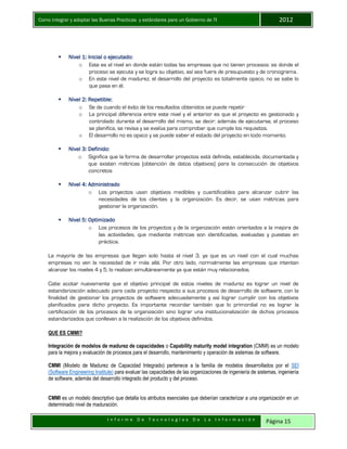 Como integrar y adoptar las Buenas Practicas y estándares para un Gobierno de TI 2012
I n f o r m e D e T e c n o l o g í a s D e L a I n f o r m a c i ó n Página 15
 Nivel 1: Inicial o ejecutado:
o Este es el nivel en donde están todas las empresas que no tienen procesos: es donde el
proceso se ejecuta y se logra su objetivo, así sea fuera de presupuesto y de cronograma.
o En este nivel de madurez, el desarrollo del proyecto es totalmente opaco, no se sabe lo
que pasa en él.
 Nivel 2: Repetible:
o Se da cuando el éxito de los resultados obtenidos se puede repetir
o La principal diferencia entre este nivel y el anterior es que el proyecto es gestionado y
controlado durante el desarrollo del mismo, se decir: además de ejecutarse, el proceso
se planifica, se revisa y se evalúa para comprobar que cumple los requisitos.
o El desarrollo no es opaco y se puede saber el estado del proyecto en todo momento.
 Nivel 3: Definido:
o Significa que la forma de desarrollar proyectos está definida, establecida, documentada y
que existen métricas (obtención de datos objetivos) para la consecución de objetivos
concretos
 Nivel 4: Administrado
o Los proyectos usan objetivos medibles y cuantificables para alcanzar cubrir las
necesidades de los clientes y la organización. Es decir, se usan métricas para
gestionar la organización.
 Nivel 5: Optimizado
o Los procesos de los proyectos y de la organización están orientados a la mejora de
las actividades, que mediante métricas son identificadas, evaluadas y puestas en
práctica.
La mayoría de las empresas que llegan solo hasta el nivel 3, ya que es un nivel con el cual muchas
empresas no ven la necesidad de ir más allá. Por otro lado, normalmente las empresas que intentan
alcanzar los niveles 4 y 5, lo realizan simultáneamente ya que están muy relacionados.
Cabe acotar nuevamente que el objetivo principal de estos niveles de madurez es lograr un nivel de
estandarización adecuado para cada proyecto respecto a sus procesos de desarrollo de software, con la
finalidad de gestionar los proyectos de software adecuadamente y así lograr cumplir con los objetivos
planificados para dicho proyecto. Es importante recordar también que lo primordial no es lograr la
certificación de los procesos de la organización sino lograr una institucionalización de dichos procesos
estandarizados que conlleven a la realización de los objetivos definidos.
QUE ES CMMI?
Integración de modelos de madurez de capacidades o Capability maturity model integration (CMMI) es un modelo
para la mejora y evaluación de procesos para el desarrollo, mantenimiento y operación de sistemas de software.
CMMI (Modelo de Madurez de Capacidad Integrado) pertenece a la familia de modelos desarrollados por el SEI
(Software Engineering Institute) para evaluar las capacidades de las organizaciones de ingeniería de sistemas, ingeniería
de software, además del desarrollo integrado del producto y del proceso.
CMMI es un modelo descriptivo que detalla los atributos esenciales que deberían caracterizar a una organización en un
determinado nivel de maduración.
 