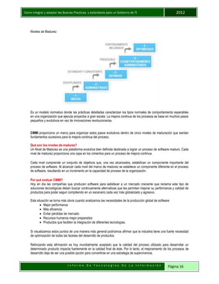 Como integrar y adoptar las Buenas Practicas y estándares para un Gobierno de TI 2012
I n f o r m e D e T e c n o l o g í a s D e L a I n f o r m a c i ó n Página 16
Niveles de Madurez:
Es un modelo normativo donde las prácticas detalladas caracterizan los tipos normales de comportamiento esperables
en una organización que ejecuta proyectos a gran escala. La mejora continua de los procesos se basa en muchos pasos
pequeños y evolutivos en vez de innovaciones revolucionarias.
CMMI proporciona un marco para organizar estos pasos evolutivos dentro de cinco niveles de maduración que sientan
fundamentos sucesivos para la mejora continua del proceso.
Qué son los niveles de madurez?
Un Nivel de Madurez es una plataforma evolutiva bien definida destinada a lograr un proceso de software maduro. Cada
nivel de madurez proporciona una capa en los cimientos para un proceso de mejora continua.
Cada nivel comprende un conjunto de objetivos que, una vez alcanzados, estabilizan un componente importante del
proceso de software. Al alcanzar cada nivel del marco de madurez se establece un componente diferente en el proceso
de software, resultando en un incremento en la capacidad de proceso de la organización.
Por qué evaluar CMMI?
Hoy en día las compañías que producen software para satisfacer a un mercado creciente que reclama este tipo de
soluciones tecnológicas deben buscar continuamente alternativas que les permitan mejorar su performance y calidad de
productos para poder seguir compitiendo en un escenario cada vez más globalizado y agresivo.
Esta situación se torna más obvia cuando analizamos las necesidades de la producción global de software:
 Mejor performance
 Más eficiencia
 Evitar pérdidas de mercado
 Recursos humanos mejor preparados
 Productos que faciliten la integración de diferentes tecnologías.
Si visualizamos estos puntos de una manera más general podríamos afirmar que la industria tiene una fuerte necesidad
de optimización de todas las facetas del desarrollo de productos.
Reforzando esta afirmación es hoy mundialmente aceptado que la calidad del proceso utilizado para desarrollar un
determinado producto impacta fuertemente en la calidad final de éste. Por lo tanto, el mejoramiento de los procesos de
desarrollo deja de ser una posible opción para convertirse en una estrategia de supervivencia.
 
