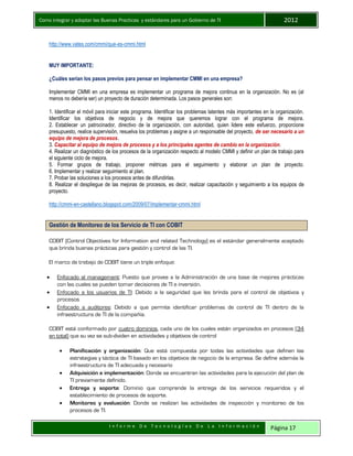 Como integrar y adoptar las Buenas Practicas y estándares para un Gobierno de TI 2012
I n f o r m e D e T e c n o l o g í a s D e L a I n f o r m a c i ó n Página 17
http://www.vates.com/cmmi/que-es-cmmi.html
MUY IMPORTANTE:
¿Cuáles serían los pasos previos para pensar en implementar CMMI en una empresa?
Implementar CMMI en una empresa es implementar un programa de mejora continua en la organización. No es (al
menos no debería ser) un proyecto de duración determinada. Los pasos generales son:
1. Identificar el móvil para iniciar este programa. Identificar los problemas latentes más importantes en la organización.
Identificar los objetivos de negocio y de mejora que queremos lograr con el programa de mejora.
2. Establecer un patrocinador, directivo de la organización, con autoridad, quien lidere este esfuerzo, proporcione
presupuesto, realice supervisión, resuelva los problemas y asigne a un responsable del proyecto, de ser necesario a un
equipo de mejora de procesos.
3. Capacitar al equipo de mejora de procesos y a los principales agentes de cambio en la organización.
4. Realizar un diagnóstico de los procesos de la organización respecto al modelo CMMI y definir un plan de trabajo para
el siguiente ciclo de mejora.
5. Formar grupos de trabajo, proponer métricas para el seguimiento y elaborar un plan de proyecto.
6. Implementar y realizar seguimiento al plan.
7. Probar las soluciones a los procesos antes de difundirlas.
8. Realizar el despliegue de las mejoras de procesos, es decir, realizar capacitación y seguimiento a los equipos de
proyecto.
http://cmmi-en-castellano.blogspot.com/2009/07/implementar-cmmi.html
Gestión de Monitoreo de los Servicio de TI con COBIT
COBIT (Control Objectives for Information and related Technology) es el estándar generalmente aceptado
que brinda buenas prácticas para gestión y control de las TI.
El marco de trabajo de COBIT tiene un triple enfoque:
 Enfocado al management: Puesto que provee a la Administración de una base de mejores prácticas
con las cuales se pueden tomar decisiones de TI e inversión.
 Enfocado a los usuarios de TI: Debido a la seguridad que les brinda para el control de objetivos y
procesos
 Enfocado a auditores: Debido a que permite identificar problemas de control de TI dentro de la
infraestructura de TI de la compañía.
COBIT está conformado por cuatro dominios, cada uno de los cuales están organizados en procesos (34
en total) que su vez se sub-dividen en actividades y objetivos de control
 Planificación y organización: Que está compuesta por todas las actividades que definen las
estrategias y táctica de TI basado en los objetivos de negocio de la empresa. Se define además la
infraestructura de TI adecuada y necesario
 Adquisición e implementación: Donde se encuentran las actividades para la ejecución del plan de
TI previamente definido.
 Entrega y soporte: Dominio que comprende la entrega de los servicios requeridos y el
establecimiento de procesos de soporte.
 Monitoreo y evaluación: Donde se realizan las actividades de inspección y monitoreo de los
procesos de TI.
 