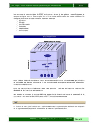 Como integrar y adoptar las Buenas Practicas y estándares para un Gobierno de TI 2012
I n f o r m e D e T e c n o l o g í a s D e L a I n f o r m a c i ó n Página 18
Los procesos de estos dominios de COBIT se implantan dentro de las políticas y especificaciones de
requerimientos de negocio, determinados por los criterios de la información, los cuales establecen los
niveles de rendimiento en cada uno de los siguientes aspectos:
 Eficiencia
 Eficacia
 Confidencialidad
 Integridad
 Disponibilidad
 Conformidad
Estos criterios deben ser tomados en cuanto al momento de ejecutar los procesos COBIT y al momento
de monitorear los diversos recursos de TI con los que cuenta la compañía (aplicaciones, información,
infraestructura y personas).
Estos nos dan un marco completo de trabajo para gestionar y controlar las TI y poder maximizar los
beneficios de las TI para con la organización.
Acá existen un conjunto de normas ISO que apoyan la certificación del tema de seguridad de la
información y van desde la ISO 17999 hasta la 27000 y sus diferentes capítulos.
Val IT
La iniciativa de Val IT (producida con el IT Governance Institute) fue pensada para responder a la necesidad
de las organizaciones de optimizar la realización de valor de sus inversiones en TI.
 