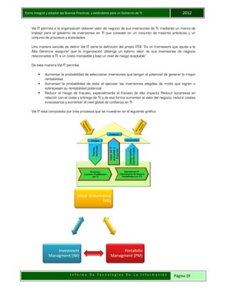Como integrar y adoptar las Buenas Practicas y estándares para un Gobierno de TI 2012
I n f o r m e D e T e c n o l o g í a s D e L a I n f o r m a c i ó n Página 19
Val IT permite a la organización obtener valor de negocio de sus inversiones de TI, mediante un marco de
trabajo para el gobierno de inversiones en TI que consiste en un conjunto de mejores prácticas y un
conjunto de procesos y actividades.
Una manera sencilla de definir Val IT sería la definición del propio ITGI: “Es un framework que ayuda a la
Alta Gerencia asegurar que la organización obtenga un óptimo valor de sus inversiones de negocio
relacionadas a TI, a un costo manejable y bajo un nivel de riesgo aceptable”.
De esta manera Val IT permite:
 Aumentar la probabilidad de seleccionar inversiones que tengan el potencial de generar la mayor
rentabilidad
 Aumentar la probabilidad de éxito al ejecutar las inversiones elegidas de modo que logren o
sobrepasen su rentabilidad potencial
 Reducir el riesgo de fracaso, especialmente el fracaso de alto impacto Reducir sorpresas en
relación con el coste y entrega de TI, y de esa forma aumentar el valor del negocio, reducir costes
innecesarios y aumentar el nivel global de confianza en TI
Val IT está compuesto por tres procesos que se muestran en el siguiente gráfico:
Value Gobernance
(VG)
Portafolio
Managment (PM)
Investment
Managment (IM)
 