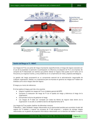 Como integrar y adoptar las Buenas Practicas y estándares para un Gobierno de TI 2012
I n f o r m e D e T e c n o l o g í a s D e L a I n f o r m a c i ó n Página 21
Gestión del Riesgo en TI – RISKIT.
Los riesgos de TI es una parte del riesgo empresarial, específicamente, el riesgo del negocio asociado con
el uso de la propiedad, la operación, la participación, la influencia y la adopción de TI en una empresa. Se
compone de TI relacionado con eventos que podrían afectar el negocio. Esto puede ocurrir tanto con la
frecuencia y la magnitud incierta, y crea problemas en el cumplimiento de metas y objetivos estratégicos.
La gestión del riesgo empresarial es un componente esencial de la administración responsable de
cualquier organización. Debido a su importancia para la empresa en general, los riesgos de TI deben ser
tratados como otros riesgos clave del negocio.
El riesgo y su marco de referencia:
En él se explica el riesgo y permite a los usuarios:
 Integrar la gestión de riesgos de TI con el objetivo general del MTC
 Comparar la evaluación del riesgo de TI con el apetito de riesgo y tolerancia al riesgo de la
organización
 Comprender la forma de gestionar el riesgo
 Los riesgos de TI debe ser manejado por todos los líderes de negocio clave dentro de la
organización: no es sólo un problema técnico del departamento de TI.
Los riesgos de TI se pueden clasificar de diferentes maneras:
TI Beneficio / Valor facilitador riesgos relacionados con la oportunidad perdida para aumentar el valor del
negocio de TI habilitar o mejorar los procesos de TI del programa / proyecto de entrega riesgos
relacionados con la gestión de proyectos informáticos relacionados con la intención de habilitar o mejorar
 