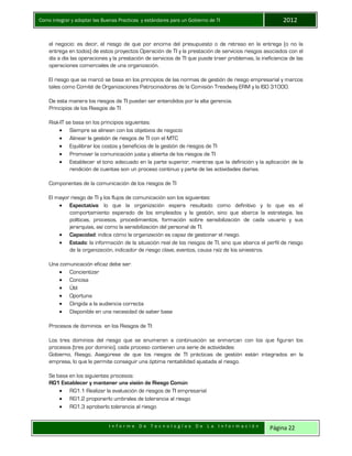 Como integrar y adoptar las Buenas Practicas y estándares para un Gobierno de TI 2012
I n f o r m e D e T e c n o l o g í a s D e L a I n f o r m a c i ó n Página 22
el negocio: es decir, el riesgo de que por encima del presupuesto o de retraso en la entrega (o no la
entrega en todos) de estos proyectos Operación de TI y la prestación de servicios riesgos asociados con el
día a día las operaciones y la prestación de servicios de TI que puede traer problemas, la ineficiencia de las
operaciones comerciales de una organización.
El riesgo que se marcó se basa en los principios de las normas de gestión de riesgo empresarial y marcos
tales como Comité de Organizaciones Patrocinadoras de la Comisión Treadway ERM y la ISO 31000.
De esta manera los riesgos de TI puedan ser entendidos por la alta gerencia.
Principios de los Riesgos de TI
Risk-IT se basa en los principios siguientes:
 Siempre se alinean con los objetivos de negocio
 Alinear la gestión de riesgos de TI con el MTC
 Equilibrar los costos y beneficios de la gestión de riesgos de TI
 Promover la comunicación justa y abierta de los riesgos de TI
 Establecer el tono adecuado en la parte superior, mientras que la definición y la aplicación de la
rendición de cuentas son un proceso continuo y parte de las actividades diarias.
Componentes de la comunicación de los riesgos de TI
El mayor riesgo de TI y los flujos de comunicación son los siguientes:
 Expectativa: lo que la organización espera resultado como definitivo y lo que es el
comportamiento esperado de los empleados y la gestión, sino que abarca la estrategia, las
políticas, procesos, procedimientos, formación sobre sensibilización de cada usuario y sus
jerarquías, así como la sensibilización del personal de TI.
 Capacidad: indica cómo la organización es capaz de gestionar el riesgo.
 Estado: la información de la situación real de los riesgos de TI, sino que abarca el perfil de riesgo
de la organización, indicador de riesgo clave, eventos, causa raíz de los siniestros.
Una comunicación eficaz debe ser:
 Concientizar
 Concisa
 Útil
 Oportuna
 Dirigida a la audiencia correcta
 Disponible en una necesidad de saber base
Procesos de dominios en los Riesgos de TI:
Los tres dominios del riesgo que se enumeran a continuación se enmarcan con los que figuran los
procesos (tres por dominio), cada proceso contienen una serie de actividades:
Gobierno, Riesgo, Asegúrese de que los riesgos de TI prácticas de gestión están integrados en la
empresa, lo que le permite conseguir una óptima rentabilidad ajustada al riesgo.
Se basa en los siguientes procesos:
RG1 Establecer y mantener una visión de Riesgo Común
 RG1.1 Realizar la evaluación de riesgos de TI empresarial
 RG1.2 proponerlo umbrales de tolerancia al riesgo
 RG1.3 aprobarlo tolerancia al riesgo
 