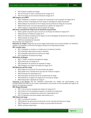 Como integrar y adoptar las Buenas Practicas y estándares para un Gobierno de TI 2012
I n f o r m e D e T e c n o l o g í a s D e L a I n f o r m a c i ó n Página 23
 RG1.4 Alinear la política de riesgos
 RG1.5 Promover la cultura consciente de los riesgos de TI
 RG1.6 Fomentar la comunicación efectiva de riesgos de TI
RG2 Integrar con el MTC
 RG2.1 Establecer y mantener la rendición de cuentas lado a otro de gestión de riesgos de TI
 RG2.2 coordinar la estrategia de TI del riesgo y la estrategia de riesgo empresarial
 RG2.3 Adaptar las prácticas de TI de riesgo para las prácticas de riesgo de la empresa
 RG2.4 Proporcionar recursos adecuados para la gestión de riesgos de TI
 RG2.5 Asegurar independiente sobre la gestión de riesgos
RG3 Hacer consciente del riesgo toma de decisiones empresariales
 RG3.1 gestión de ganancia para comprar en el enfoque de análisis de riesgos de TI
 RG3.2 Aprobar el análisis de riesgos de TI
 RG3.3 incrustarla consideración de riesgo en la toma estratégica de decisiones de negocios
 RG3.4 Aceptar los riesgos de TI
 RG3.5 las actividades de respuesta
Dar prioridad a los riesgos de TI
Evaluación de riesgos: Asegúrese de que los riesgos relacionados con las oportunidades y se identifican,
analizan y se presentan en términos de negocio. Se basa en los siguientes procesos:
RE1 recopilar datos
 RE1.1 Establecer y mantener un modelo para la recolección de datos.
 RE1.2 Recopilar datos sobre el entorno operativo.
 RE1.3 Recopilar datos sobre los eventos de riesgo.
 RE1.4 Identificar los factores de riesgo.
RE2Análisis de Riesgos
 RE2.1 TI Definir el alcance de análisis de riesgos.
 RE2.2 Estimación de riesgos de TI.
 RE2.3 Identificar las opciones de respuesta al riesgo.
 RE2.4 Realizar una revisión del análisis de riesgos de TI.
RE3 Mantener perfil de riesgo
 RE3.1 Mapa de recursos de TI a los procesos de negocio.
 RE3.2 Determinar criticidad de los recursos de TI versus el negocio.
 RE3.3 Entender las capacidades de TI
 RE3.4 Actualizar los escenarios de los componentes de riesgo.
 RE3.5 Mantener el registro de riesgos de TI y el mapa de riesgos.
 RE3.6 Desarrollar indicadores de riesgo TI.
Respuesta a los Riesgos: Que las cuestiones relacionadas con riesgos, las oportunidades y los
acontecimientos se tratan de una manera costo-efectiva y de acuerdo con las prioridades del negocio. Se
basa en los siguientes procesos:
RR1 Riesgo Articulado
 RR1.1 Comunicar los resultados del análisis de riesgos de TI
 RR1.2 Informe IT las actividades de gestión y el estado de cumplimiento
 RR1.3 Interpretar resultados de la evaluación independiente de TI
 RR1.4 TI Identificar las oportunidades relacionadas con el
RR2 Gestión del riesgo
 RR2.1 controles de inventario
 RR2.2 Monitor de operaciones de alineación con los umbrales de tolerancia al riesgo
 RR2.3 Responder a la exposición al riesgo y la oportunidad de descubrir
 RR2.4 controles implementan
 