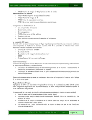 Como integrar y adoptar las Buenas Practicas y estándares para un Gobierno de TI 2012
I n f o r m e D e T e c n o l o g í a s D e L a I n f o r m a c i ó n Página 24
 RR2.5 Informe de riesgos de TI el progreso del plan de acción
RR3 reaccionar a los eventos
 RR3.1 Mantener planes de respuesta a incidentes.
 RR3.2 Monitor de riesgos de TI.
 RR3.3 Iniciar de respuesta a incidentes.
 RR3.4 Comunicar lecciones aprendidas de eventos de riesgo.
Cada proceso se detalla a través de:
 Los componentes del proceso
 Gestión de la práctica
 Entradas y salidas
 RACSI y Diagramas de Flujo gráficos
 Objetivo y métricas
 Para cada dominio de un Modelo de Madurez se representa.
La evaluación del riesgo:
El vínculo entre los escenarios de riesgo de TI y el impacto empresarial definitivo es necesario establecer
para comprender el efecto de los eventos adversos. Risk IT no prescribe un método único. Existen
diferentes métodos. Entre ellos se encuentran:
 Criterios de Información de COBIT
 Cuadro de Mando
 Cuadro de mando integral extendido Westerman
 COSO
 Análisis factorial de Información de Riesgos
Escenarios de riesgo:
Escenarios de riesgo es el corazón del proceso de evaluación de riesgos. Los escenarios pueden derivarse
de dos maneras diferentes y complementarias:
 Un enfoque de arriba hacia abajo de los objetivos generales de la empresa a los escenarios de
riesgo más probable es que puede tener un impacto.
 Un enfoque de abajo hacia arriba, donde se aplica una lista de escenarios de riesgo genéricos a la
situación organización.
Cada uno de los escenarios de riesgo se analiza para determinar la frecuencia y el impacto, sobre la base
de los factores de riesgo.
Respuesta frente al riesgo:
El propósito de definir una respuesta al riesgo es llevar el riesgo de acuerdo con la global definida apetito
por el riesgo de la organización tras el análisis de riesgo: es decir, el riesgo residual debe estar dentro de
los de tolerancia al riesgo límites.
El riesgo puede ser manejado de acuerdo cuatro estrategias principales (o una combinación de ellas):
 Evitar el riesgo, salir de las actividades que dan lugar al riesgo
 La mitigación del riesgo, la adopción de medidas para detectar, reducir la frecuencia y / o el
impacto del riesgo
 Transferencia de riesgos, transfiriendo a los demás parte del riesgo, por las actividades de
outsourcing peligrosas o por el seguro.
 La aceptación del riesgo: deliberadamente, se corre el riesgo de que se ha identificado,
documentado y medido.
 