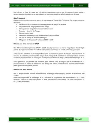 Como integrar y adoptar las Buenas Practicas y estándares para un Gobierno de TI 2012
I n f o r m e D e T e c n o l o g í a s D e L a I n f o r m a c i ó n Página 25
Los indicadores clave de riesgo son indicadores capaces de mostrar que el organización está sujeta o
tiene una alta probabilidad de ser sometidos a un riesgo que excede el definido apetito por el riesgo .
Guía Profesional
El segundo documento importante acerca de los riesgos de TI es la Guía Profesional. Se compone de ocho
secciones:
 La definición de un universo de riesgos y gestión de riesgos de alcance
 La propensión al riesgo y tolerancia al riesgo
 Percepción del riesgo, Comunicación e Información
 Expresar y describir de Riesgos
 Escenarios de riesgo
 Respuesta a los Riesgos y el establecimiento de prioridades
 Un flujo de trabajo de Análisis de Riesgos
 Mitigación de Riesgos de TI utilizando COBIT y Val IT
Relación con otros marcos de ISACA
Risk IT Framework complementa ISACA 's COBIT, el cual proporciona un marco integral para el control y la
gestión de negocios, basadas en la información de base tecnológica (IT-based) soluciones y servicios.
Aunque COBIT establece las buenas prácticas para los medios de gestión de riesgos, proporcionando un
conjunto de controles para mitigar los riesgos de TI, Riesgo de TI establece las buenas prácticas para los
extremos, proporcionando un marco para las empresas a identificar, dirigir y administrar los riesgos de TI.
Val IT permite a los gerentes de empresas para obtener valor de negocio de las inversiones de TI,
proporcionando un marco de gobernanza. Val IT se puede utilizar para evaluar las acciones determinadas
por la gestión de riesgos del proceso.
Relación con otros marcos
Risk IT acepte análisis factorial de Información de Riesgos terminología y proceso de evaluación. ISO
27005.
Para una comparación de los riesgos de TI y procesos de los previstos por la norma ISO / IEC 27005
estándar, consulte IT_risk_management # Risk_management_methodology y IT_risk_management #
ISO_27005_framework.
 