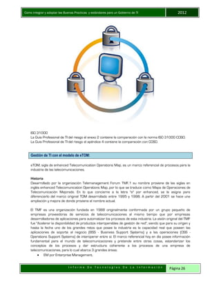 Como integrar y adoptar las Buenas Practicas y estándares para un Gobierno de TI 2012
I n f o r m e D e T e c n o l o g í a s D e L a I n f o r m a c i ó n Página 26
ISO 31000
La Guía Profesional de TI del riesgo el anexo 2 contiene la comparación con la norma ISO 31000 COSO.
La Guía Profesional de TI del riesgo el apéndice 4 contiene la comparación con COSO.
Gestión de TI con el modelo de eTOM:
eTOM, sigla de enhanced Telecomunication Operations Map, es un marco referencial de procesos para la
industria de las telecomunicaciones.
Historia
Desarrollado por la organización Telemanagement Forum TMF,1 su nombre proviene de las siglas en
inglés enhanced Telecomunication Operations Map, por lo que se traduce como Mapa de Operaciones de
Telecomunicación Mejorado. En lo que concierne a la letra "e" por enhanced, se le asigna para
diferenciarlo del marco original TOM desarrollado entre 1995 y 1998. A partir del 2001 se hace una
ampliación y mejora de donde proviene el nombre actual.
El TMF es una organización fundada en 1988 originalmente conformada por un grupo pequeño de
empresas proveedoras de servicios de telecomunicaciones al mismo tiempo que por empresas
desarrolladoras de aplicaciones para automatizar los procesos de esta industria. La visión original del TMF
fue "Acelerar la disponibilidad de productos interoperables de gestión de red", siendo que para su origen y
hasta la fecha uno de los grandes retos que posee la industria es la capacidad real que poseen las
aplicaciones de soporte al negocio (BSS - Business Support Systems) y a las operaciones (OSS -
Operations Support Systems) de interoperar entre sí. El marco referencial hoy en día posee información
fundamental para el mundo de telecomunicaciones y pretende entre otras cosas, estandarizar los
conceptos de los procesos y dar estructura coherente a los procesos de una empresa de
telecomunicaciones, para lo cual abarca 3 grandes áreas:
 EM por Enterprise Management,
 