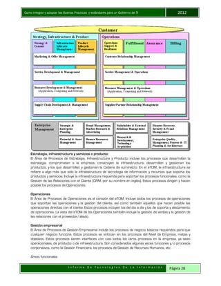 Como integrar y adoptar las Buenas Practicas y estándares para un Gobierno de TI 2012
I n f o r m e D e T e c n o l o g í a s D e L a I n f o r m a c i ó n Página 28
Estrategia, infraestructura y servicios o producto:
El Área de Procesos de Estrategia, Infraestructura y Producto incluye los procesos que desarrollan la
estrategia, comprometen a la empresa, construyen la infraestructura, desarrollan y gestionan los
productos, y los que desarrollan y gestionan la Cadena de suministro. En el eTOM, la infraestructura se
refiere a algo más que sólo la infraestructura de tecnología de información y recursos que soporta los
productos y servicios. Incluye la infraestructura requerida para soportar los procesos funcionales, como la
Gestión de las Relaciones con el Cliente (CRM, por su nombre en inglés). Estos procesos dirigen y hacen
posible los procesos de Operaciones.
Operaciones
El Área de Procesos de Operaciones es el corazón del eTOM. Incluye todos los procesos de operaciones
que soportan las operaciones y la gestión del cliente, así como también aquellos que hacen posible las
operaciones directas con el cliente. Estos procesos incluyen los del día a día y los de soporte y alistamiento
de operaciones. La vista del eTOM de las Operaciones también incluye la gestión de ventas y la gestión de
las relaciones con el proveedor/aliado.
Gestión empresarial
El Área de Procesos de Gestión Empresarial incluye los procesos de negocio básicos requeridos para que
cualquier negocio funcione. Estos procesos se enfocan en los procesos del Nivel de Empresa, metas y
objetivos. Estos procesos tienen interfaces con casi todos los otros procesos en la empresa, ya sean
operacionales, de producto o de infraestructura. Son considerados algunas veces funciones y/o procesos
corporativos, como la Gestión Financiera, los procesos de Gestión de Recursos Humanos, etc.
Áreas funcionales
 