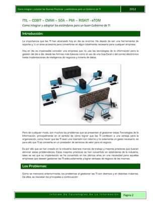 Como integrar y adoptar las Buenas Practicas y estándares para un Gobierno de TI 2012
I n f o r m e D e T e c n o l o g í a s D e L a I n f o r m a c i ó n Página 2
Como integrar y adoptar los estándares para un buen Gobierno de TI
Introducción:
La importancia que las TI han alcanzado hoy en día es enorme. Ha dejado de ser una herramienta de
soporte y/o un área accesoria para convertirse en algún totalmente necesario para cualquier empresa.
Hoy en día es impensable concebir una empresa que no use las tecnologías de la información para la
gestión del día a día; desde las formas más básicas como el uso de una hoja Excel o del correo electrónico
hasta implantaciones de inteligencia de negocios y minería de datos.
Pero de cualquier modo, son muchos los problemas que se presentan al gestionar estas Tecnologías de la
Información, principalmente en el sentido de cómo lograr que las TI conlleven a una ventaja para la
organización, como hacer que las TI sean una inversión con retorno y no solamente un gasto necesario, es
para ello que TI se convierte en un prestador de servicios de valor para el negocio.
Es por ello que se han creado en la industria diversos marcos de trabajo y mejores prácticas que buscan
eliminar estas problemáticas. Estas mejores prácticas se han convertido en estándares de la industria,
tales es así que su implantación se ha convertido en los últimos años en una necesidad para aquellas
empresas que deseen gestionar las TI adecuadamente y lograr ventajas de negocio de las mismas.
Los Problemas:
Como se mencionó anteriormente, los problemas al gestionar las TI son diversos y en distintas materias.
De ellos, se rescatan los principales a continuación:
 