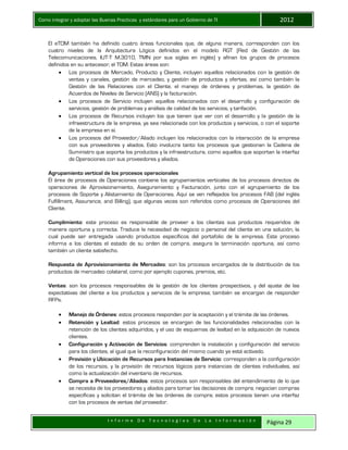 Como integrar y adoptar las Buenas Practicas y estándares para un Gobierno de TI 2012
I n f o r m e D e T e c n o l o g í a s D e L a I n f o r m a c i ó n Página 29
El eTOM también ha definido cuatro áreas funcionales que, de alguna manera, corresponden con los
cuatro niveles de la Arquitectura Lógica definidos en el modelo RGT (Red de Gestión de las
Telecomunicaciones, IUT-T M.3010, TMN por sus siglas en inglés) y afinan los grupos de procesos
definidos en su antecesor, el TOM. Estas áreas son:
 Los procesos de Mercado, Producto y Cliente, incluyen aquellos relacionados con la gestión de
ventas y canales, gestión de mercadeo, y gestión de productos y ofertas, así como también la
Gestión de las Relaciones con el Cliente, el manejo de órdenes y problemas, la gestión de
Acuerdos de Niveles de Servicio (ANS) y la facturación.
 Los procesos de Servicio incluyen aquellos relacionados con el desarrollo y configuración de
servicios, gestión de problemas y análisis de calidad de los servicios, y tarifación.
 Los procesos de Recursos incluyen los que tienen que ver con el desarrollo y la gestión de la
infraestructura de la empresa, ya sea relacionada con los productos y servicios, o con el soporte
de la empresa en sí.
 Los procesos del Proveedor/Aliado incluyen los relacionados con la interacción de la empresa
con sus proveedores y aliados. Esto involucra tanto los procesos que gestionan la Cadena de
Suministro que soporta los productos y la infraestructura, como aquellos que soportan la interfaz
de Operaciones con sus proveedores y aliados.
Agrupamiento vertical de los procesos operacionales
Él área de procesos de Operaciones contiene los agrupamientos verticales de los procesos directos de
operaciones de Aprovisionamiento, Aseguramiento y Facturación, junto con el agrupamiento de los
procesos de Soporte y Alistamiento de Operaciones. Aquí se ven reflejados los procesos FAB (del inglés
Fulfillment, Assurance, and Billing), que algunas veces son referidos como procesos de Operaciones del
Cliente.
Cumplimiento: este proceso es responsable de proveer a los clientes sus productos requeridos de
manera oportuna y correcta. Traduce la necesidad de negocio o personal del cliente en una solución, la
cual puede ser entregada usando productos específicos del portafolio de la empresa. Este proceso
informa a los clientes el estado de su orden de compra, asegura la terminación oportuna, así como
también un cliente satisfecho.
Respuesta de Aprovisionamiento de Mercadeo: son los procesos encargados de la distribución de los
productos de mercadeo colateral, como por ejemplo cupones, premios, etc.
Ventas: son los procesos responsables de la gestión de los clientes prospectivos, y del ajuste de las
expectativas del cliente a los productos y servicios de la empresa; también se encargan de responder
RFPs.
 Manejo de Órdenes: estos procesos responden por la aceptación y el trámite de las órdenes.
 Retención y Lealtad: estos procesos se encargan de las funcionalidades relacionadas con la
retención de los clientes adquiridos, y el uso de esquemas de lealtad en la adquisición de nuevos
clientes.
 Configuración y Activación de Servicios: comprenden la instalación y configuración del servicio
para los clientes, al igual que la reconfiguración del mismo cuando ya está activado.
 Provisión y Ubicación de Recursos para Instancias de Servicio: corresponden a la configuración
de los recursos, y la provisión de recursos lógicos para instancias de clientes individuales, así
como la actualización del inventario de recursos.
 Compra a Proveedores/Aliados: estos procesos son responsables del entendimiento de lo que
se necesita de los proveedores y aliados para tomar las decisiones de compra; negocian compras
específicas y solicitan el trámite de las órdenes de compra; estos procesos tienen una interfaz
con los procesos de ventas del proveedor.
 