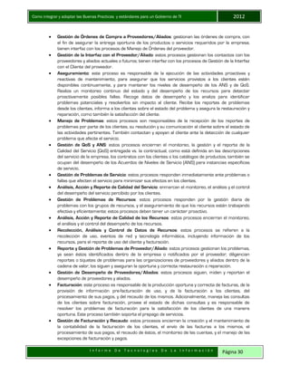 Como integrar y adoptar las Buenas Practicas y estándares para un Gobierno de TI 2012
I n f o r m e D e T e c n o l o g í a s D e L a I n f o r m a c i ó n Página 30
 Gestión de Órdenes de Compra a Proveedores/Aliados: gestionan las órdenes de compra, con
el fin de asegurar la entrega oportuna de los productos o servicios requeridos por la empresa;
tienen interfaz con los procesos de Manejo de Órdenes del proveedor.
 Gestión de la Interfaz con el Proveedor/Aliado: estos procesos gestionan los contactos con los
proveedores y aliados actuales o futuros; tienen interfaz con los procesos de Gestión de la Interfaz
con el Cliente del proveedor.
 Aseguramiento: este proceso es responsable de la ejecución de las actividades proactivas y
reactivas de mantenimiento, para asegurar que los servicios provistos a los clientes estén
disponibles continuamente, y para mantener los niveles de desempeño de los ANS y de QoS.
Realiza un monitoreo continuo del estado y del desempeño de los recursos para detectar
proactivamente posibles fallas. Recoge datos de desempeño y los analiza para identificar
problemas potenciales y resolverlos sin impacto al cliente. Recibe los reportes de problemas
desde los clientes, informa a los clientes sobre el estado del problema y asegura la restauración y
reparación, como también la satisfacción del cliente.
 Manejo de Problemas: estos procesos son responsables de la recepción de los reportes de
problemas por parte de los clientes, su resolución y su comunicación al cliente sobre el estado de
las actividades pertinentes. También contactan y apoyan al cliente ante la detección de cualquier
problema que afecte el servicio.
 Gestión de QoS y ANS: estos procesos encierran el monitoreo, la gestión y el reporte de la
Calidad del Servicio (QoS) entregada vs. la contractual, como está definida en las descripciones
del servicio de la empresa, los contratos con los clientes o los catálogos de productos; también se
ocupan del desempeño de los Acuerdos de Niveles de Servicio (ANS) para instancias específicas
de servicio.
 Gestión de Problemas de Servicio: estos procesos responden inmediatamente ante problemas o
fallas que afecten el servicio para minimizar sus efectos en los clientes.
 Análisis, Acción y Reporte de Calidad del Servicio: enmarcan el monitoreo, el análisis y el control
del desempeño del servicio percibido por los clientes.
 Gestión de Problemas de Recursos: estos procesos responden por la gestión diaria de
problemas con los grupos de recursos, y el aseguramiento de que los recursos estén trabajando
efectiva y eficientemente; estos procesos deben tener un carácter proactivo.
 Análisis, Acción y Reporte de Calidad de los Recursos: estos procesos encierran el monitoreo,
el análisis y el control del desempeño de los recursos.
 Recolección, Análisis y Control de Datos de Recursos: estos procesos se refieren a la
recolección de uso, eventos de red y tecnología informática, incluyendo información de los
recursos, para el reporte de uso del cliente y facturación.
 Reporte y Gestión de Problemas de Proveedor/Aliado: estos procesos gestionan los problemas,
ya sean éstos identificados dentro de la empresa o notificados por el proveedor; diligencian
reportes o tiquetes de problemas para las organizaciones de proveedores y aliados dentro de la
cadena de valor, los siguen y aseguran la oportuna y correcta restauración o reparación.
 Gestión de Desempeño de Proveedores/Aliados: estos procesos siguen, miden y reportan el
desempeño de proveedores y aliados.
 Facturación: este proceso es responsable de la producción oportuna y correcta de facturas, de la
provisión de información pre-facturación de uso, y de la facturación a los clientes, del
procesamiento de sus pagos, y del recaudo de los mismos. Adicionalmente, maneja las consultas
de los clientes sobre facturación, provee el estado de dichas consultas y es responsable de
resolver los problemas de facturación para la satisfacción de los clientes de una manera
oportuna. Este proceso también soporta el prepago de servicios.
 Gestión de Facturación y Recaudo: estos procesos encierran la creación y el mantenimiento de
la contabilidad de la facturación de los clientes, el envío de las facturas a los mismos, el
procesamiento de sus pagos, el recaudo de éstos, el monitoreo de las cuentas, y el manejo de las
excepciones de facturación y pagos.
 
