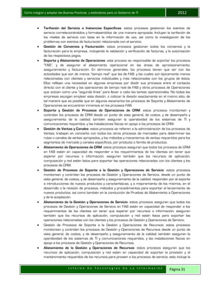 Como integrar y adoptar las Buenas Practicas y estándares para un Gobierno de TI 2012
I n f o r m e D e T e c n o l o g í a s D e L a I n f o r m a c i ó n Página 31
 Tarifación del Servicio e Instancias Específicas: estos procesos gestionan los eventos de
servicio correlacionándolos y formateándolos de una manera apropiada. Incluyen la tarifación de
los niveles de servicio con base en la información de uso, así como la investigación de los
problemas con eventos de facturación relacionada con el servicio.
 Gestión de Convenios y Facturación: estos procesos gestionan todos los convenios y la
facturación para la empresa, incluyendo la validación y verificación de facturas, y la autorización
de los respectivos pagos.
 Soporte y Alistamiento de Operaciones: este proceso es responsable de soportar los procesos
“FAB”, y de asegurar el alistamiento operacional en las áreas de aprovisionamiento,
aseguramiento y facturación. En términos generales, los procesos tienen que ver con las
actividades que son de menos “tiempo real” que las de FAB, y las cuales son típicamente menos
relacionadas con clientes y servicios individuales y más relacionadas con los grupos de éstos.
Ellos reflejan una necesidad en algunas empresas por dividir sus procesos entre el contacto
directo con el cliente y las operaciones de tiempo real de FAB y otros procesos de Operaciones
que actúan como una “segunda línea” para llevar a cabo las tareas operacionales. No todas las
empresas escogen emplear esta división, o colocar la división exactamente en el mismo sitio, de
tal manera que es posible que en algunos escenarios los procesos de Soporte y Alistamiento de
Operaciones se encuentren inmersos en los procesos FAB.
 Soporte y Gestión de Procesos de Operaciones de CRM: estos procesos monitorean y
controlan los procesos de CRM desde un punto de vista general, de costos, y de desempeño y
aseguramiento de la calidad; también aseguran la operatividad de los sistemas de TI y
comunicaciones requeridos, y las instalaciones físicas en apoyo a los procesos de CRM.
 Gestión de Ventas y Canales: estos procesos se refieren a la administración de los procesos de
Ventas; trabajan en concierto con todos los otros procesos de mercadeo para determinar las
rutas o canales de ventas apropiados, y los métodos y mecanismos de ventas requeridos para los
segmentos de mercado y canales específicos, por producto o familia de productos.
 Alistamiento de Operaciones de CRM: estos procesos aseguran que todos los procesos de CRM
en FAB estén en capacidad de responder a los requerimientos de los clientes sin tener que
esperar por recursos o información; aseguran también que los recursos de aplicación,
computación y red estén listos para soportar las operaciones relacionadas con los clientes y los
procesos de CRM.
 Gestión de Procesos de Soporte a la Gestión y Operaciones de Servicio: estos procesos
monitorean y controlan los procesos de Gestión y Operaciones de Servicio, desde un punto de
vista general, de costos, y de desempeño y aseguramiento de la calidad; responden por el soporte
a introducciones de nuevos productos y características, y a mejoramiento de los mismos, en el
desarrollo o la revisión de procesos, métodos y procedimientos para soportar el lanzamiento de
nuevos productos, así como también en la conducción de Pruebas de Alistamiento a Operaciones
y de la aceptación.
 Alistamiento de la Gestión y Operaciones de Servicio: estos procesos aseguran que todos los
procesos de Gestión y Operaciones de Servicio en FAB estén en capacidad de responder a los
requerimientos de los clientes sin tener que esperar por recursos o información; aseguran
también que los recursos de aplicación, computación y red estén listos para soportar las
operaciones relacionadas con los clientes y los procesos de Gestión y Operaciones de Servicio.
 Gestión de Procesos de Soporte a la Gestión y Operaciones de Recursos: estos procesos
monitorean y controlan los procesos de Gestión y Operaciones de Recursos desde un punto de
vista general, de costos, y de desempeño y aseguramiento de la calidad; también aseguran la
operatividad de los sistemas de TI y comunicaciones requeridos, y las instalaciones físicas en
apoyo a los procesos de Gestión y Operaciones de Recursos.
 Alistamiento de la Gestión y Operaciones de Recursos: estos procesos aseguran que los
recursos de aplicación, computación y red estén en capacidad de soportar la provisión y el
mantenimiento requeridos de los recursos para proveer a los procesos de servicio; esto incluye la
 