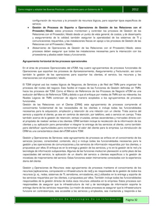 Como integrar y adoptar las Buenas Practicas y estándares para un Gobierno de TI 2012
I n f o r m e D e T e c n o l o g í a s D e L a I n f o r m a c i ó n Página 32
configuración de recursos y la provisión de recursos lógicos, para soportar tipos específicos de
servicio.
 Gestión de Procesos de Soporte a Operaciones de Gestión de las Relaciones con el
Proveedor/Aliado: estos procesos monitorean y controlan los procesos de Gestión de las
Relaciones con el Proveedor/Aliado desde un punto de vista general, de costos, y de desempeño
y aseguramiento de la calidad; también aseguran la operatividad de los sistemas de TI y
comunicaciones requeridos, y las instalaciones físicas en apoyo a los procesos de Gestión de las
Relaciones con el Proveedor/Aliado.
 Alistamiento de Operaciones de Gestión de las Relaciones con el Proveedor/Aliado: estos
procesos deben asegurar que todas las instalaciones necesarias para la interacción con los
proveedores y aliados estén listas y funcionando.
Agrupamiento horizontal de los procesos operacionales
En el área de procesos Operacionales del eTOM, hay cuatro agrupamientos de procesos funcionales de
Operaciones que soportan los procesos de Aprovisionamiento, Aseguramiento y Facturación, así como
también la gestión de las operaciones para soportar los clientes, el servicio, los recursos y las
interacciones con el proveedor/aliado.
El TOM original usó los niveles lógicos de Negocios, de Servicios y de Red del TMN para organizar los
procesos del núcleo del negocio. Esto facilitó el mapeo de las Funciones de Gestión definidas en TMN,
hacia los procesos del TOM. Como el Marco de Referencia de los Procesos de Negocio eTOM es una
evolución del Marco de Referencia TOM y debido a que el enfoque por niveles de TMN aún es relevante, los
Niveles Lógicos de TMN continúan de alguna manera acoplados a los agrupamientos de procesos
funcionales.
Gestión de las Relaciones con el Cliente (CRM): este agrupamiento de procesos comprende el
conocimiento fundamental de las necesidades de los clientes e incluye todas las funcionalidades
necesarias para la adquisición, ampliación y retención de una relación con un cliente. Trata acerca del
servicio y soporte al cliente, ya sea en centros de atención, por teléfono, web o servicio en campo. Trata
también acerca de la gestión de retención, ventas cruzadas, ventas ascendentes y mercadeo directo con
el propósito de realizar ventas a los clientes. CRM también incluye la recolección de la información de los
clientes y su aplicación para personalizar e integrar la entrega de los servicios al cliente, como también
para identificar oportunidades para incrementar el valor del cliente para la empresa. La introducción de
CRM es una característica clave del eTOM sobre TOM.
Gestión y Operaciones de Servicios: este agrupamiento de procesos se enfoca en el conocimiento de los
servicios (acceso, conectividad, contenido, etc.) e incluye todas las funcionalidades necesarias para la
gestión y las operaciones de comunicaciones y los servicios de información requeridos por los clientes, o
propuestos por ellos. El enfoque es en la entrega y gestión de los servicios, y no en la gestión de la red y la
tecnología de información subyacentes. Algunas de las funciones involucran planeación a corto plazo de las
capacidades del servicio, la aplicación de un diseño del servicio a clientes específicos o la gestión de
iniciativas de mejoramiento del servicio. Estas funciones están íntimamente conectadas con la experiencia
diaria del cliente.
Gestión y Operaciones de Recursos: este agrupamiento de procesos mantiene el conocimiento de los
recursos (aplicaciones, computación e infraestructura de red) y es responsable de la gestión de todos los
recursos (p. ej., redes, sistemas de TI, servidores, enrutadores, etc.) utilizados en la entrega y soporte de
los servicios requeridos por los clientes, o propuestos por ellos. También incluye todas las funcionalidades
responsables de la gestión directa de todos esos recursos utilizados en la empresa. Estos procesos son
responsables de asegurar que la infraestructura de red y de tecnologías de información soporte la
entrega diaria de los servicios requeridos. La misión de estos procesos es asegurar que la infraestructura
funcione sin contratiempos, sea accesible a los servicios y empleados, sea mantenida y responda a las
 