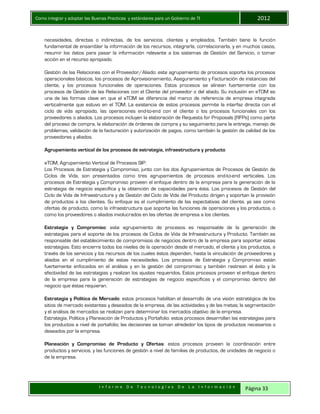 Como integrar y adoptar las Buenas Practicas y estándares para un Gobierno de TI 2012
I n f o r m e D e T e c n o l o g í a s D e L a I n f o r m a c i ó n Página 33
necesidades, directas o indirectas, de los servicios, clientes y empleados. También tiene la función
fundamental de ensamblar la información de los recursos, integrarla, correlacionarla, y en muchos casos,
resumir los datos para pasar la información relevante a los sistemas de Gestión del Servicio, o tomar
acción en el recurso apropiado.
Gestión de las Relaciones con el Proveedor/Aliado: este agrupamiento de procesos soporta los procesos
operacionales básicos, los procesos de Aprovisionamiento, Aseguramiento y Facturación de instancias del
cliente, y los procesos funcionales de operaciones. Estos procesos se alinean fuertemente con los
procesos de Gestión de las Relaciones con el Cliente del proveedor o del aliado. Su inclusión en eTOM es
una de las formas clave en que el eTOM se diferencia del marco de referencia de empresa integrada
verticalmente que estuvo en el TOM. La existencia de estos procesos permite la interfaz directa con el
ciclo de vida apropiado, las operaciones end-to-end con el cliente o los procesos funcionales con los
proveedores o aliados. Los procesos incluyen la elaboración de Requests for Proposals (RFPs) como parte
del proceso de compra, la elaboración de órdenes de compra y su seguimiento para la entrega, manejo de
problemas, validación de la facturación y autorización de pagos, como también la gestión de calidad de los
proveedores y aliados.
Agrupamiento vertical de los procesos de estrategia, infraestructura y producto
eTOM, Agrupamiento Vertical de Procesos SIP.
Los Procesos de Estrategia y Compromiso, junto con los dos Agrupamientos de Procesos de Gestión de
Ciclos de Vida, son presentados como tres agrupamientos de procesos end-to-end verticales. Los
procesos de Estrategia y Compromiso proveen el enfoque dentro de la empresa para la generación de la
estrategia de negocio específica y la obtención de capacidades para ésta. Los procesos de Gestión del
Ciclo de Vida de Infraestructura y de Gestión del Ciclo de Vida del Producto dirigen y soportan la provisión
de productos a los clientes. Su enfoque es el cumplimiento de las expectativas del cliente, ya sea como
ofertas de producto, como la infraestructura que soporta las funciones de operaciones y los productos, o
como los proveedores o aliados involucrados en las ofertas de empresa a los clientes.
Estrategia y Compromiso: este agrupamiento de procesos es responsable de la generación de
estrategias para el soporte de los procesos de Ciclos de Vida de Infraestructura y Producto. También es
responsable del establecimiento de compromisos de negocios dentro de la empresa para soportar estas
estrategias. Esto encierra todos los niveles de la operación desde el mercado, el cliente y los productos, a
través de los servicios y los recursos de los cuales éstos dependen, hasta la vinculación de proveedores y
aliados en el cumplimiento de estas necesidades. Los procesos de Estrategia y Compromiso están
fuertemente enfocados en el análisis y en la gestión del compromiso y también rastrean el éxito y la
efectividad de las estrategias y realizan los ajustes requeridos. Estos procesos proveen el enfoque dentro
de la empresa para la generación de estrategias de negocio específicas y el compromiso dentro del
negocio que éstas requieran.
Estrategia y Política de Mercado: estos procesos habilitan el desarrollo de una visión estratégica de los
sitios de mercado existentes y deseados de la empresa, de las actividades y de las metas; la segmentación
y el análisis de mercados se realizan para determinar los mercados objetivo de la empresa.
Estrategia, Política y Planeación de Productos y Portafolio: estos procesos desarrollan las estrategias para
los productos a nivel de portafolio; las decisiones se toman alrededor los tipos de productos necesarios o
deseados por la empresa.
Planeación y Compromiso de Producto y Ofertas: estos procesos proveen la coordinación entre
productos y servicios, y las funciones de gestión a nivel de familias de productos, de unidades de negocio o
de la empresa.
 
