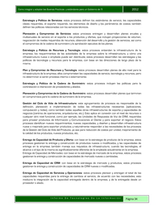 Como integrar y adoptar las Buenas Practicas y estándares para un Gobierno de TI 2012
I n f o r m e D e T e c n o l o g í a s D e L a I n f o r m a c i ó n Página 34
Estrategia y Política de Servicios: estos procesos definen los estándares de servicio, las capacidades
claves requeridas, el soporte requerido, los elementos de diseño y los parámetros de costos; también
definen las políticas relacionadas con los servicios técnicos.
Planeación y Compromiso de Servicios: estos procesos entregan y desarrollan planes anuales y
multianuales de servicio en el soporte a los productos y ofertas, que incluyen proyecciones de volumen,
negociación de niveles requeridos de recursos, obtención del desarrollo y la gestión de servicios, así como
el compromiso de la cadena de suministro y la aprobación ejecutiva de los planes.
Estrategia y Política de Recursos y Tecnología: estos procesos entienden la infraestructura de la
empresa, los requerimientos de las actividades de la empresa sobre la infraestructura, y cómo una
infraestructura nueva o ampliada puede ser distribuida; estos procesos desarrollan las estrategias y las
políticas de tecnología y recursos para la empresa, con base en las direcciones de largo plazo de la
misma.
Plan y Compromiso de Recursos y Tecnología: estos procesos desarrollan planes de alto nivel para la
infraestructura de la empresa, ellos comprometen las capacidades de servicio, tecnología y recursos, pero
no determinan si serán provistas interna o externamente.
Estrategia y Política de la Cadena de Suministro: estos procesos incluyen las políticas para la
contratación e interacción de proveedores y aliados.
Planeación y Compromiso de la Cadena de Suministro: estos procesos desarrollan planes que terminan
en compromisos para la cadena de suministro de la empresa.
Gestión del Ciclo de Vida de Infraestructura: este agrupamiento de procesos es responsable de la
definición, planeación e implementación de todas las infraestructuras necesarias (aplicaciones,
computación y redes), como también todas aquellas otras infraestructuras de soporte y capacidades de
negocios (centros de operaciones, arquitecturas, etc.). Esto aplica en conexión con el nivel de recursos o
cualquier otro nivel funcional, como por ejemplo, las Unidades de Respuesta de Voz de CRM, requeridas
para proveer productos de Información y Comunicaciones al Cliente y para soportar el negocio. Estos
procesos identifican nuevos requerimientos, nuevas capacidades, y diseñan y desarrollan infraestructura
nueva o mejorada para soportar productos; y naturalmente responden a las necesidades de los procesos
de la Gestión del Ciclo de Vida del Producto, ya sea para reducción de costos por unidad, mejoramiento de
la calidad de los productos, nuevos productos, etc.
Entrega de Capacidad de Producto y Oferta: con base en la estrategia de producto de la empresa, estos
procesos gestionan la entrega y construcción de productos nuevos o modificados, y las capacidades de
entrega en la empresa; también maneja sus requisitos de infraestructura, cuando las tecnologías, el
alcance o el tipo de la misma es significativamente diferente de la empleada actualmente en la empresa.
Entrega de Capacidad de Mercadeo: con base en la estrategia de mercado de la empresa, estos procesos
gestionan la entrega y construcción de capacidades de mercado nuevas o cambiadas.
Entrega de Capacidad de CRM: con base en la estrategia de mercado y productos, estos procesos
gestionan la entrega y construcción de capacidades de CRM nuevas o modificadas.
Entrega de Capacidad de Servicios y Operaciones: estos procesos planean y entregan el total de las
capacidades requeridas para la entrega de cambios al servicio, de acuerdo con las necesidades; esto
involucra la integración de la capacidad entregada dentro de la empresa, y de la entregada desde un
proveedor o aliado.
 