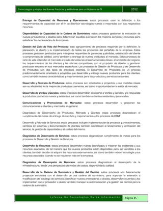 Como integrar y adoptar las Buenas Practicas y estándares para un Gobierno de TI 2012
I n f o r m e D e T e c n o l o g í a s D e L a I n f o r m a c i ó n Página 35
Entrega de Capacidad de Recursos y Operaciones: estos procesos usan la definición o los
requerimientos de capacidad con el fin de distribuir tecnologías nuevas o mejoradas con sus respectivos
recursos.
Disponibilidad de Capacidad de la Cadena de Suministro: estos procesos gestionan la evaluación de
nuevos proveedores o aliados para determinar aquellos que tienen los mejores servicios y recursos para
satisfacer las necesidades de la empresa.
Gestión del Ciclo de Vida del Producto: este agrupamiento de procesos responde por la definición, la
planeación, el diseño y la implementación de todos los productos del portafolio de la empresa. Estos
procesos gestionan productos para márgenes requeridas de ganancias y pérdidas, satisfacción del cliente
y compromisos de calidad, como también la entrega de nuevos productos al mercado. Estos procesos de
ciclo de vida entienden el mercado a través de todas las áreas funcionales claves, el ambiente del negocio,
los requerimientos de los clientes y las ofertas competitivas, con el propósito de diseñar y gestionar
productos exitosos en sus mercados específicos. Los procesos de Gestión de Productos y de Desarrollo
de Productos son dos tipos de procesos distintos. El Desarrollo de Productos es un proceso
predominantemente orientado a proyectos que desarrolla y entrega nuevos productos para los clientes,
como también nuevas características y mejoramientos para los productos y servicios existentes.
Desarrollo y Retirada de Productos: estos procesos son orientados a proyectos, y sus medidas claves
son su efectividad en la mejora de productos y servicios, así como la oportunidad en la salida al mercado.
Desarrollo de Ventas y Canales: estos procesos desarrollan el soporte a Ventas y Canales, y la respuesta
a productos y servicios nuevos y existentes, así como también a clientes existentes y potenciales.
Comunicaciones y Promociones de Mercadeo: estos procesos desarrollan y gestionan las
comunicaciones a clientes y mercados en general.
Diagnóstico de Desempeño de Productos, Mercado y Clientes: estos procesos diagnostican el
cumplimiento de metas de entrega de cambios y mejoramientos a los procesos de CRM.
Desarrollo y Retirada de Servicios: estos procesos incluyen implementación de procesos y procedimientos,
cambios en sistemas y documentación de clientes; también sobrellevan el lanzamiento y verificación del
servicio, la gestión de capacidades y el costeo del mismo.
Diagnóstico de Desempeño de Servicios: estos procesos diagnostican cumplimiento de metas para los
procesos de Desarrollo y Gestión de Servicios.
Desarrollo de Recursos: estos procesos desarrollan nuevas tecnologías o mejoran las existentes y sus
recursos asociados, de tal manera que los nuevos productos estén disponibles para ser vendidos a los
clientes; también deciden si adquirir los recursos externamente, así como también retiran tecnología y sus
recursos asociados cuando no se requieran más en la empresa.
Diagnóstico de Desempeño de Recursos: estos procesos diagnostican el desempeño de la
infraestructura, desde una perspectiva de metas de costos, disponibilidad y calidad.
Desarrollo de la Cadena de Suministro y Gestión del Cambio: estos procesos son básicamente
proyectos asociados con el desarrollo de una cadena de suministro, para soportar la extensión o
modificación del catálogo de servicios; identifican nuevos proveedores o aliados, desarrollan acuerdos y los
implementan con el proveedor o aliado; también manejan la automatización y la gestión del cambio para la
cadena de suministro.
 