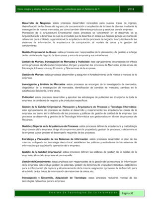 Como integrar y adoptar las Buenas Practicas y estándares para un Gobierno de TI 2012
I n f o r m e D e T e c n o l o g í a s D e L a I n f o r m a c i ó n Página 37
Desarrollo de Negocios: estos procesos desarrollan conceptos para nuevas líneas de ingreso,
diversificación de las líneas de ingreso y la concentración o ampliación de la base de clientes mediante la
investigación de nuevos mercados, así como también diferentes productos y servicios para la empresa.
Planeación de la Arquitectura Empresarial: estos procesos se concentran en el desarrollo de la
Arquitectura de la Empresa, la cual es el modelo que la describe en todas sus facetas; provee un marco de
referencia para el diseño organizacional, la arquitectura de los procesos de negocio, la arquitectura de los
sistemas de información, la arquitectura de computación, el modelo de datos y la gestión del
conocimiento.
Gestión Empresarial de Grupo: estos procesos son responsables de la planeación y la gestión a lo largo
de las unidades de negocio de la empresa, y entre la empresa y sus subsidiarias.
Gestión de Marcas, Investigación de Mercados y Publicidad: este agrupamiento de procesos se enfoca
en los procesos de Mercadeo Corporativo. Dirigen y soportan los procesos de Mercadeo en las áreas de
Estrategia, Infraestructura y Producto, y Operaciones de la empresa.
Gestión de Marcas: estos procesos desarrollan y aseguran el fortalecimiento de la marca o marcas de la
empresa.
Investigación y Análisis de Mercados: estos procesos se encargan de la investigación de mercados,
diagnóstico de la investigación de mercados, identificación de cambios de mercado, cambios en la
satisfacción del cliente, entre otros.
Publicidad: estos procesos desarrollan y ejecutan las estrategias de publicidad en el soporte de toda la
empresa, de unidades de negocio y de productos específicos.
Gestión de la Calidad Empresarial, Planeación y Arquitectura de Procesos y Tecnología Informática:
este agrupamiento de procesos se dedica al desarrollo y mejoramiento las arquitecturas claves de la
empresa, así como en la definición de los procesos y políticas de gestión de calidad de la empresa. Los
procesos de desarrollo y gestión de la Tecnología Informática son gestionados en el nivel de procesos de
Recursos.
Gestión y Soporte de la Arquitectura de Procesos: estos procesos definen la arquitectura y metodología
de procesos de la empresa, dirige el compromiso para la propiedad y gestión de procesos, y determina si
la empresa puede proveer el desempeño requerido de los procesos.
Estrategia y Planeación de los Sistemas de Información: estos procesos desarrollan el plan de los
mismos, incluyendo su ‘estrategia electrónica’; establecen las políticas y estándares de los sistemas de
información que soportan la operación de la empresa.
Gestión de la Calidad Empresarial: estos procesos definen las políticas de gestión de la calidad de la
empresa y el modelo empresarial para aquella.
Gestión del Conocimiento: estos procesos son responsables de la gestión de los recursos de información
de la empresa; esto incluye gestión de patentes, gestión de derechos de propiedad intelectual, estándares
para la información y la captura y almacenamiento de la misma, asignación y provisión de la dirección para
el subsidio de los datos, la minimización de instancias de datos, etc.
Investigación y Desarrollo, Adquisición de Tecnología: estos procesos realizanel manejo de las
tecnologías relevantes para la empresa.
 