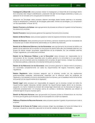 Como integrar y adoptar las Buenas Practicas y estándares para un Gobierno de TI 2012
I n f o r m e D e T e c n o l o g í a s D e L a I n f o r m a c i ó n Página 38
Investigación y Desarrollo: estos procesos realizan la investigación y el desarrollo de la tecnología dentro
de la empresa; esto incluye la identificación y evaluación del valor de tecnologías existentes y nuevas y su
aplicación en el mercado como una guía para la inversión en I+D.
Adquisición de Tecnología: estos procesos obtienen tecnología desde fuentes externas a la empresa;
incluye la identificación y evaluación de tecnologías potenciales, fuentes de tecnologías, y la comparación
con las capacidades ‘in-house’ de I+D.
Gestión Financiera y de Activos: este agrupamiento de procesos se enfoca en la gestión de las finanzas y
los activos de la empresa.
Gestión Financiera: estos procesos gestionan los aspectos financieros de la empresa.
Gestión de Bienes Raíces: estos procesos gestionan todos los aspectos de bienes raíces de la empresa.
Gestión de Compras: estos procesos procuran los bienes y servicios necesarios para las necesidades de
la empresa que no están directamente relacionadas con la cadena de producción.
Gestión de las Relaciones Externas y con los Accionistas: este agrupamiento de procesos se dedica a la
gestión de las relaciones de la empresa con los grupos de interés sobre ella y las entidades externas. Los
grupos de interés incluyen accionistas, organizaciones de los empleados, etc. Las entidades externas
incluyen reguladores, comunidad local, sindicatos.
Gestión de las Relaciones Públicas y con la Comunidad: estos procesos son responsables de la
comunicación de los mensajes requeridos para el público general y la comunidad en la que opera la
empresa, así como también para los empleados de la empresa; de igual manera, manejan los contactos
de relaciones públicas y relaciones comunitarias hechos para la empresa.
Gestión de las Relaciones con los Accionistas: estos procesos gestionan la relación entre la empresa y
sus accionistas consistentemente con todos los requerimientos del negocio, financieros, legales y
regulatorios.
Gestión Regulatoria: estos procesos aseguran que la empresa cumpla con las regulaciones
gubernamentales existentes; adicionalmente, responden por la influencia sobre los proyectos de
regulación y normatividad, en procura del beneficio para la empresa, y por el establecimiento de las tarifas
de acuerdo con los requerimientos de la regulación.
Gestión Legal: estos procesos son responsables de asegurar que la empresa cumple con todos los
requerimientos legales relevantes; también atienden los requerimientos legales dentro de la empresa,
apoyando a la misma mediante la provisión del consejo legal relacionado con las decisiones de negocio, y
notificando proactivamente a la empresa acerca de cambios o tendencias relevantes que afecten el
ambiente legal en el que la empresa opera.
Gestión de Recursos Humanos: este agrupamiento de procesos provee la infraestructura de recursos
humanos para la gente que la empresa usa con el propósito de cumplir sus objetivos.
Políticas y Prácticas de Recursos Humanos: estos procesos soportan la gestión de personal para toda la
empresa.
Estrategia de la Fuerza de Trabajo: estos procesos dirigen las estrategias de fuerza de trabajo de la
empresa, incluyendo su desarrollo y ejecución en el nivel de unidades de negocio individuales.
 