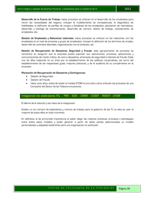 Como integrar y adoptar las Buenas Practicas y estándares para un Gobierno de TI 2012
I n f o r m e D e T e c n o l o g í a s D e L a I n f o r m a c i ó n Página 39
Desarrollo de la Fuerza de Trabajo: estos procesos se enfocan en el desarrollo de los empleados para
reunir las necesidades del negocio; incluyen el modelamiento de competencias, el diagnóstico de
habilidades, la definición de perfiles de cargos y fortalezas de los empleados, planeación de reemplazos,
desarrollo y entrega de entrenamiento, desarrollo de carrera, diseño de trabajo, reclutamiento de
empleados, etc.
Gestión de Empleados y Relaciones Laborales: estos procesos se enfocan en las relaciones con los
empleados en el nivel de empresa y grupo de empleados; incluyen la definición de los términos de empleo,
desarrollo de contratos laborales, negociaciones con el sindicato, etc.
Gestión de Recuperación de Desastres, Seguridad y Fraude: este agrupamiento de procesos se
concentra en asegurar que la empresa pueda soportar sus operaciones, procesos, aplicaciones y
comunicaciones de misión crítica, de cara a desastres, amenazas de seguridad e intentos de fraude. Cada
uno de ellos responde en su área por el establecimiento de las políticas corporativas, así como del
establecimiento de las respectivas guías, mejores prácticas, y de la auditoría de su cumplimiento en la
empresa.
Planeación de Recuperación de Desastres y Contingencias
 Gestión de Seguridad
 Gestión de Fraude
 Hace unos años, antes de existir el modelo ETOM no era claro cómo articular los procesos de una
Compañía del Sector de las Telecomunicaciones.
Integrando los estándares ITIL – PMI – SOA – CMMI – COBIT - RISKIT - eTOM
El dilema de la solución y los retos de la integración
Existen un sin número de estándares y marcos de trabajo para el gobierno de las TI. La idea es usar la
mayoría de todos ellos en todo momento.
En definitiva, el de primordial importancia el saber elegir las mejores prácticas, procesos y estrategias
entre todos estos modelos y poder generar a partir de estas partes seleccionadas un modelo
personalizado y adaptado totalmente para una organización en particular.
 