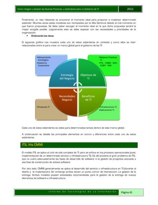 Como integrar y adoptar las Buenas Practicas y estándares para un Gobierno de TI 2012
I n f o r m e D e T e c n o l o g í a s D e L a I n f o r m a c i ó n Página 41
Finalmente, un reto relevante es encontrar el momento ideal para proponer e implantar determinado
estándar. Muchas veces estas iniciativas son rechazadas por la Alta Gerencia debido al mal momento en
que fueron propuestas. Se debe saber escoger el momento ideal en la que dicha propuesta tendrá la
mayor acogida posible. Lógicamente esto se debe sopesar con las necesidades y prioridades de la
organización.
 Ordenando las ideas
El siguiente gráfico nos muestra cada uno de estos estándares en contexto y como ellos se inter-
relacionados entre sí para crear un marco global para el gobierno de las TI:
Cada uno de estos estándares se utiliza para determinadas tareas dentro de este marco global.
A continuación se detalla las principales elementos en común y diferencias entre cada uno de estos
estándares.
ITIL Vrs CMMI
El modelo ITIL se aplica al ciclo de vida completa de TI, pero se enfoca en los procesos operacionales (post-
implementación de un determinado servicio o infraestructura TI). De allí proviene el gran problema de ITIL:
que no cubre adecuadamente las fases de desarrollo de software ni la gestión de proyectos asociada a
esa fase de construcción de activos software.
Por otro lado, CMMI generalmente se aplica al desarrollo del servicio o infraestructura en TI (durante el
diseño y la implantación). Sin embargo ambos tienen un punto común de intersección: La gestión de la
entrega. Ambos modelos poseen actividades recomendadas para la gestión de la entrega de nuevos
elementos de software e infraestructura.
•Infraestructura TI.
•Aplicaciones TI.
•Proyectos TI
•Mejores Practicas
TI.
•ITIL - CMMI - SOA -
COBIT - PMI
•Alineamiento
Estrategico
•Gobierno
Corporativo
Estrategia
del Negocio
Objetivos de
TI
Beneficios
de TI
Necesidades
Negocio
 