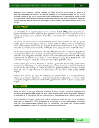 Como integrar y adoptar las Buenas Practicas y estándares para un Gobierno de TI 2012
I n f o r m e D e T e c n o l o g í a s D e L a I n f o r m a c i ó n Página 42
Analizando ambos modelos, podemos observar que CMMI se centra en garantizar la calidad en el
desarrollo de software mientras que ITIL garantiza la explotación del producto software. Por ello, muchas
empresas consideran que ambas metodologías no son excluyentes, sino complementarias, embarcándose
en proyectos de análisis y definición de procesos que permitan encajar ambas filosofías de trabajo (En
conjunto abarcan desde el desarrollo del software hasta la gestión del mantenimiento y servicios del
mismo).
ITL Vrs PMBOK
Los entregables de un proyecto gestionado con el modelo PMBOK (PMI) pueden ser producidos y
gestionados también usando el modelo ITIL para gestión de servicios. La gestión de servicios brinda un
conjunto de procesos para garantizar el correcto funcionamiento de la infraestructura TI de la
organización.
Esta gestión de servicios involucra indefectiblemente manejar adecuadamente los fallos que puedan
suceder (gestión de incidentes) que conllevan a realizar ajustes en dichos servicios e infraestructura.
Dichos ajustes no solo ni más ni menos que proyectos de actualización de los servicios TI, que pueden ser
manejados siguiendo los procesos estándar de PMBOK o con aquellos que el mismo modelo ITIL propone.
Por ello, el principal puntos de intersección entre ITIL y PMBOK se encuentran en el proceso de gestión del
cambio y la creación de nuevos servicios. Los términos y nomenclaturas usando por cada uno de estos
estándares para esta gestión del cambio varían en cada modelo. Por ejemplo: el término CCB (Change
Control Board) de PMBOK es equivalente al término Change Advisory Board (CAB) de ITIL. Pero
finalmente, ambos poseen actividades similares para realizar dicha gestión del cambio.
El enfoque de ITIL para el manejo del cambio es orientado a garantizar la disponibilidad y operatividad del
servicio dentro del contexto de un determinado Acuerdo de Nivel de Servicio firmado con el cliente del
servicio. Por otro lado, el enfoque de PMBOK respecto a esta gestión de cambios es garantizar la calidad
dentro del marco la triple restricción que todo proyecto debe considerar: costo, tiempo, calidad y
riesgos).
Podemos decir entonces que estos dos estándares son complementarios a la vez, dependiendo del
enfoque que quiera dar la organización en los procesos de intersección. Se pueden usar ambos modelos
en conjunto: para gestionar servicios basado en ITIL y gestionar los cambios en dichos servicios usando
PMBOK.
ITIL vrs COBIT
Quizás sea COBIT la que más puntos de confluencia presente con ITIL, aunque se presenten como
complementarias. Incluso COBIT puede que tenga mayor alcance que ITIL ya que abarca todo el espectro
de actividades de IT, mientras que ITIL está centrado solo en “Service Management” (gestión del servicio).
Ambos modelos son también complementarios y se pueden usar juntos: ITIL para lograr efectividad y
eficiencia en los servicios TI y COBIT para verificar la conformidad en cuanto a disponibilidad, rendimiento,
eficiencia y riesgos asociados de dichos servicios con los objetivos y estrategias de la compañía, usando
para ello métricas claves y cuadros de mando que reporten dicha información.
 