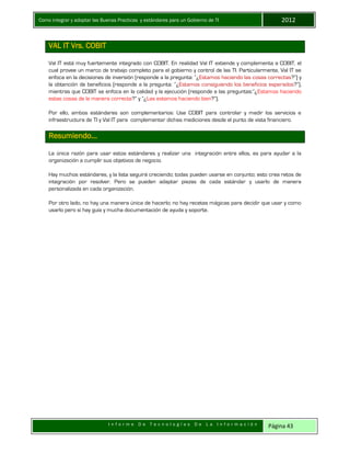 Como integrar y adoptar las Buenas Practicas y estándares para un Gobierno de TI 2012
I n f o r m e D e T e c n o l o g í a s D e L a I n f o r m a c i ó n Página 43
VAL IT Vrs. COBIT
Val IT está muy fuertemente integrado con COBIT. En realidad Val IT extiende y complementa a COBIT, el
cual provee un marco de trabajo completo para el gobierno y control de las TI. Particularmente, Val IT se
enfoca en la decisiones de inversión (responde a la pregunta: “¿Estamos haciendo las cosas correctas?”) y
la obtención de beneficios (responde a la pregunta: “¿Estamos consiguiendo los beneficios esperados?”),
mientras que COBIT se enfoca en la calidad y la ejecución (responde a las preguntas:”¿Estamos haciendo
estas cosas de la manera correcta?” y “¿Las estamos haciendo bien?”).
Por ello, ambos estándares son complementarios: Use COBIT para controlar y medir los servicios e
infraestructura de TI y Val IT para complementar dichas mediciones desde el punto de vista financiero.
Resumiendo…
La única razón para usar estos estándares y realizar una integración entre ellos, es para ayudar a la
organización a cumplir sus objetivos de negocio.
Hay muchos estándares, y la lista seguirá creciendo; todas pueden usarse en conjunto; esto crea retos de
integración por resolver. Pero se pueden adaptar piezas de cada estándar y usarlo de manera
personalizada en cada organización.
Por otro lado, no hay una manera única de hacerlo; no hay recetas mágicas para decidir que usar y como
usarlo pero si hay guía y mucha documentación de ayuda y soporte.
 