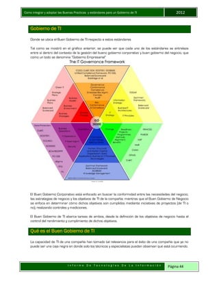 Como integrar y adoptar las Buenas Practicas y estándares para un Gobierno de TI 2012
I n f o r m e D e T e c n o l o g í a s D e L a I n f o r m a c i ó n Página 44
Gobierno de TI
Donde se ubica el Buen Gobierno de TI respecto a estos estándares
Tal como se mostró en el gráfico anterior, se puede ver que cada uno de los estándares se entrelaza
entre sí dentro del contexto de la gestión del bueno gobierno corporativo y buen gobierno del negocio, que
como un todo se denomina “Gobierno Empresarial”
El Buen Gobierno Corporativo está enfocado en buscar la conformidad entre las necesidades del negocio,
las estrategias de negocio y los objetivos de TI de la compañía; mientras que el Buen Gobierno de Negocio
se enfoca en determinar cómo dichos objetivos son cumplidos mediante iniciativas de proyectos (de TI o
no), realizando controles y mediciones.
El Buen Gobierno de TI abarca tareas de ambos, desde la definición de los objetivos de negocio hasta el
control del rendimiento y cumplimiento de dichos objetivos.
Qué es el Buen Gobierno de TI
La capacidad de TI de una compañía han tomado tal relevancia para el éxito de una compañía que ya no
puede ser una caja negra en donde solo los técnicos y especialistas puedan observan que está ocurriendo.
 