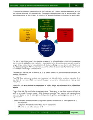 Como integrar y adoptar las Buenas Practicas y estándares para un Gobierno de TI 2012
I n f o r m e D e T e c n o l o g í a s D e L a I n f o r m a c i ó n Página 45
El clásico involucramiento que han tenido los ejecutivos de la Alta Gerencia respecto a los temas de TI ha
sido siempre la de dejar las decisiones de TI a los técnicos y profesionales de TI de la organización. Pero
esto puede generar un divorcio entre las decisiones de dichos profesionales y los objetivos de la compañía.
Por ello, un buen Gobierno de TI permite tener un sistema en el cual todos los involucrados, incluyendo a
los miembros de la Alta Gerencia, empleados y responsables de los demás departamentos de la compañía
tengan el input necesario en el proceso de toma de decisiones. Esto previene el divorcio entre objetivos de
TI y objetivos de negocio. Además previene que usuarios críticos de los servicios TI protesten por no tener
un sistema que rinda según sus expectativas.
Entonces, para definir lo que es Gobierno de TI, se pueden ensayar con varios conceptos propuestos por
distintas instituciones:
Para ITGI: “Es el proceso de administración que asegura la obtención de los beneficios esperados de la
tecnología de información (TI) de manera controlada para acrecentar el éxito sostenido de una empresa a
largo plazo”
Para ISACA: “Es el uso eficiente de los recursos de TI para apoyar el cumplimiento de los objetivos del
negocio”
Para el Australian Standard for Corporate Governance : “Sistema por el cual el uso presente y futuro de
las TI es controlado . Involucra evaluar y dirigir planes del uso de las TI que soporten a la organización, así
como monitorear el uso de estos planes. Incluye además políticas y estrategias de uso de TI en la
organización.”
De estos conceptos podemos rescatar los siguientes puntos que determinan un bueno gobierno de TI:
 Es un proceso.
 Asegura la obtención de los beneficios esperados de las TI.
 Mediante el uso de los recursos de TI.
Gobierno
Corporativo
(Empresarial)
Gobierno TI
•ITIL
•CMMI
•PMI
•COBIT
•SOA
Necesidades
Negocio
•Estrategia
•Comites Corporativos.
•Gestion de Ciclos
Procesos Negocio. Estrategia Negocio
•PMO
•R&A
•PE
 