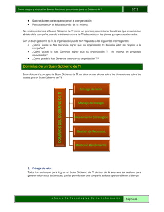 Como integrar y adoptar las Buenas Practicas y estándares para un Gobierno de TI 2012
I n f o r m e D e T e c n o l o g í a s D e L a I n f o r m a c i ó n Página 46
 Que involucren planes que soporten a la organización.
 Para acrecentar el éxito sostenido de la misma.
Se recalca entonces al bueno Gobierno de TI como un proceso para obtener beneficios que incrementen
el éxito de la compañía, usando la infraestructura de TI adecuada con los planes y proyectos adecuados.
Con un buen gobierno de TI, la organización puede dar respuesta a las siguientes interrogantes:
 ¿Cómo puede la Alta Gerencia lograr que su organización TI devuelva valor de negocio a la
compañía?
 ¿Cómo puede la Alta Gerencia lograr que su organización TI no invierta en proyectos
equivocados?
 ¿Cómo puede la Alta Gerencia controlar su organización TI?
Dominios de un Buen Gobierno de TI
Entendido ya el concepto de Buen Gobierno de TI, se debe acotar ahora sobre las dimensiones sobre las
cuales gira un Buen Gobierno de TI:
1. Entrega de valor:
Todos los esfuerzos para lograr un buen Gobierno de TI dentro de la empresa se realizan para
generar valor a sus accionistas, que les permita ser una compañía exitosa y perdurable en el tiempo.
DOMINIOSDELGOBIERNODETI
Entrega de Valor.
Manejo del Riesgo.
Alineamiento Estrategico.
Gestion de Recursos.
Medicion Rendimiento.
 