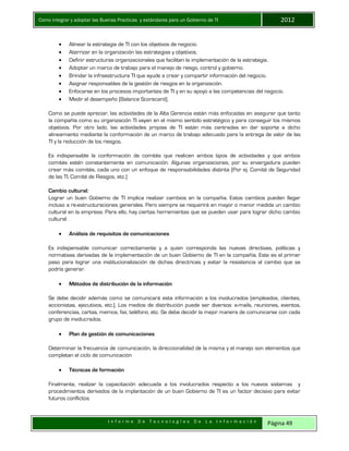 Como integrar y adoptar las Buenas Practicas y estándares para un Gobierno de TI 2012
I n f o r m e D e T e c n o l o g í a s D e L a I n f o r m a c i ó n Página 49
 Alinear la estrategia de TI con los objetivos de negocio.
 Aterrizar en la organización las estrategias y objetivos.
 Definir estructuras organizacionales que faciliten la implementación de la estrategia.
 Adoptar un marco de trabajo para el manejo de riesgo, control y gobierno.
 Brindar la infraestructura TI que ayude a crear y compartir información del negocio.
 Asignar responsables de la gestión de riesgos en la organización.
 Enfocarse en los procesos importantes de TI y en su apoyo a las competencias del negocio.
 Medir el desempeño (Balance Scorecard).
Como se puede apreciar, las actividades de la Alta Gerencia están más enfocadas en asegurar que tanto
la compañía como su organización TI vayan en el mismo sentido estratégico y para conseguir los mismos
objetivos. Por otro lado, las actividades propias de TI están más centradas en dar soporte a dicho
alineamiento mediante la conformación de un marco de trabajo adecuado para la entrega de valor de las
TI y la reducción de los riesgos.
Es indispensable la conformación de comités que realicen ambos tipos de actividades y que ambos
comités estén constantemente en comunicación. Algunas organizaciones, por su envergadura pueden
crear más comités, cada uno con un enfoque de responsabilidades distinta (Por ej. Comité de Seguridad
de las TI, Comité de Riesgos, etc.)
Cambio cultural:
Lograr un buen Gobierno de TI implica realizar cambios en la compañía. Estos cambios pueden llegar
incluso a re-estructuraciones generales. Pero siempre se requerirá en mayor o menor medida un cambio
cultural en la empresa. Para ello, hay ciertas herramientas que se pueden usar para lograr dicho cambio
cultural:
 Análisis de requisitos de comunicaciones
Es indispensable comunicar correctamente y a quien corresponda las nuevas directivas, políticas y
normativas derivadas de la implementación de un buen Gobierno de TI en la compañía. Este es el primer
paso para lograr una institucionalización de dichas directrices y evitar la resistencia al cambio que se
podría generar.
 Métodos de distribución de la información
Se debe decidir además como se comunicará esta información a los involucrados (empleados, clientes,
accionistas, ejecutivos, etc.). Los medios de distribución puede ser diversos: e-mails, reuniones, eventos,
conferencias, cartas, memos, fax, teléfono, etc. Se debe decidir la mejor manera de comunicarse con cada
grupo de involucrados.
 Plan de gestión de comunicaciones
Determinar la frecuencia de comunicación, la direccionalidad de la misma y el manejo son elementos que
completan el ciclo de comunicación
 Técnicas de formación
Finalmente, realizar la capacitación adecuada a los involucrados respecto a los nuevos sistemas y
procedimientos derivados de la implantación de un buen Gobierno de TI es un factor decisivo para evitar
futuros conflictos
 
