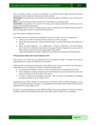 Como integrar y adoptar las Buenas Practicas y estándares para un Gobierno de TI 2012
I n f o r m e D e T e c n o l o g í a s D e L a I n f o r m a c i ó n Página 50
Pero no siempre se logra un cambio sin problemas, y al contrario pueden haber situaciones donde la
resistencia al cambio es grande. Hay muchas razones para ello:
Racionalidad: Las personas ven que el cambio no es bueno para ellos. Lo consideran como amenaza a su
seguridad.
Miedo: Las personas experimentan incertidumbre y ansiedad por lo que pueda pasar.
Incomodidad: Las personas ven al cambio como algo que le exige comportarse en formas que no se
ajustan a sus paradigmas personales.
Escepticismo: Este es el factor más destructivo en cuanto a personas que se resisten. Estas personas no
creen que algo vaya a cambiar y lo expresarán abiertamente.
Que hacer contra la resistencia al cambio:
Las medidas a tomar en situaciones de resistencia al cambio se pueden resumir en las siguientes:
 A veces para cambiar a la gente que tienes, tienes que cambiar a la gente.
 Aplicar liderazgo situacional: manejo de personas según su nivel de desarrollo (o de resistencia al
cambio).
 Aplicar el modelo “Negación / Ira / Negociación / Tristeza / Aceptación”, que implica esperar
que el cambio se realice sólo, esperando que las aguas de calmen siguiendo su propio curso. Se
debe analizar en que escenarios es factible aplicar este modelo.
Apoyo de la Alta Gerencia: estas medidas sólo son posibles con el soporte de la Alta Gerencia.
Preocupaciones finales sobre el bueno Gobierno de TI
Para concluir con el tema de buen Gobierno de TI es importante recordar la situación actual de las
organizaciones en cuanto a buen Gobierno de TI se refiere.
Históricamente, los factores limitantes de un bueno Gobierno de TI que se han dado en las compañías a
nivel global eran en su mayoría por no darle la importancia debida al tema:
 Las empresas no trataban a TI como un socio o la Alta Dirección no presta atención a las TI.
 No se realizaban la medición del desempeño de las TI desde el punto de vista financiero- Solo unos
pocos son capaces de medir el valor que TI retorna.
 No había un alineamiento estratégico adecuado – Solo 4 de cada 10 compañías han integrado
sus planes de negocio y de TI en alguna forma.
Considerando que el 85% del valor de mercado de una empresa reside en bienes intangibles, y que la
parte más grande de ello es información, era indudablemente pertinente darle la debida importancia a la
implantación de un buen Gobierno de TI.
Por ello, en la encuesta global anual del 2008 del ITGI (IT Governance Institute), se obtuvo el siguiente
resultado respecto a los principales problemas que los CIOs esperan resolver en sus compañías:
 