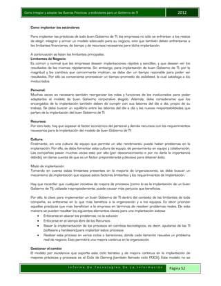 Como integrar y adoptar las Buenas Practicas y estándares para un Gobierno de TI 2012
I n f o r m e D e T e c n o l o g í a s D e L a I n f o r m a c i ó n Página 52
Como implantar los estándares
Para implantar las prácticas de todo buen Gobierno de TI, las empresas no sólo se enfrentan a los restos
de elegir, integrar y armar un modelo adecuado para su negocio, sino que también deben enfrentarse a
las limitantes financieras, de tiempo y de recursos necesarios para dicha implantación.
A continuación se listan las limitantes principales:
Limitantes de Negocio:
Es común y normal que las empresas deseen implantaciones rápidas y sencillas, y que deseen ver los
resultados de las mismas rápidamente. Sin embargo, para implantación de buen Gobierno de TI, por la
magnitud y los cambios que comúnmente implican, se debe dar un tiempo razonable para poder ver
resultados. Por ello es conveniente pronosticar un tiempo promedio de visibilidad, la cual satisfaga a los
involucrados
Personal:
Muchas veces es necesario también reorganizar los roles y funciones de los involucrados para poder
adaptarlos al modelo de buen Gobierno corporativo elegido. Además, debe considerarse que los
encargados de la implantación también deben de cumplir con sus labores del día a día, propio de su
trabajo. Se debe buscar un equilibrio entre las labores del día a día y las nuevas responsabilidades que
parten de la implantación del buen Gobierno de TI.
Recursos:
Por otro lado, hay que sopesar el factor económico del personal y demás recursos con los requerimientos
necesarios para la implantación del modelo de buen Gobierno de TI.
Cultura:
Finalmente, sin una cultura de equipo que permite un alto rendimiento, puede haber problemas en la
implantación. Por ello, se debe fomentar esta cultura de equipo, de pensamiento en equipo y colaboración.
Las compañías pasan muchas veces esto por alto (por desconocimiento o por no darla la importancia
debida), sin darse cuenta de que es un factor preponderante y decisivo para obtener éxito.
Modo de implantación:
Tomando en cuenta estas limitantes presentes en la mayoría de organizaciones, se debe buscar un
mecanismo de implantación que sopese estos factores limitantes y los requerimientos de implantación.
Hay que recordar que cualquier iniciativa de mejora de procesos (como lo es la implantación de un buen
Gobierno de TI), utilizada inapropiadamente, puede causar más perjuicio que beneficios.
Por ello, la clave para implementar un buen Gobierno de TI dentro del contexto de las limitantes de toda
compañía, es enfocarse en lo que más beneficia a la organización y a los equipos. Es decir priorizar
aquellas prácticas que más benefician a la empresa en términos de resolver problemas reales. De esta
manera se pueden resaltar los siguientes elementos claves para una implantación exitosa:
 Enfocarse en atacar los problemas, no la solución
 Enfocarse en el tiempo libre de los Recursos
 Basar la implementación de los procesos en cambios tecnológicos, es decir, ayudarse de las TI
(software y hardware) para implantar estos procesos
 Realizar este proceso en varios ciclos o iteraciones, donde cada iteración resuelva un problema
real de negocio. Esto permitirá una mejora continua en la organización.
Gestionar el cambio
El modelo por excelencia que soporta este ciclo iterativo y de mejora continua en la implantación de
mejores prácticas y procesos es el Ciclo de Deming (también llamado ciclo PDCA). Este modelo no se
 
