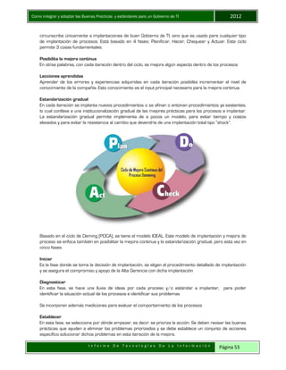 Como integrar y adoptar las Buenas Practicas y estándares para un Gobierno de TI 2012
I n f o r m e D e T e c n o l o g í a s D e L a I n f o r m a c i ó n Página 53
circunscribe únicamente a implantaciones de buen Gobierno de TI, sino que es usado para cualquier tipo
de implantación de procesos. Está basado en 4 fases: Planificar, Hacer, Chequear y Actuar. Este ciclo
permite 3 cosas fundamentales:
Posibilita la mejora continua
En otras palabras, con cada iteración dentro del ciclo, se mejora algún aspecto dentro de los procesos
Lecciones aprendidas
Aprender de los errores y experiencias adquiridas en cada iteración posibilita incrementar el nivel de
conocimiento de la compañía. Esto conocimiento es el input principal necesario para la mejora continua.
Estandarización gradual
En cada iteración se implanta nuevos procedimientos o se afinan o entonan procedimientos ya existentes,
lo cual conlleva a una institucionalización gradual de las mejores prácticas para los procesos a implantar.
La estandarización gradual permite implementa de a pocos un modelo, para evitar tiempo y costos
elevados y para evitar la resistencia al cambio que devendría de una implantación total tipo “shock”.
Basado en el ciclo de Deming (PDCA), se tiene el modelo IDEAL. Este modelo de implantación y mejora de
proceso se enfoca también en posibilitar la mejora continua y la estandarización gradual, pero esta vez en
cinco fases:
Iniciar
Es la fase donde se toma la decisión de implantación, se eligen el procedimiento detallado de implantación
y se asegura el compromiso y apoyo de la Alta Gerencia con dicha implantación
Diagnosticar
En esta fase, se hace una lluvia de ideas por cada proceso y/o estándar a implantar, para poder
identificar la situación actual de los procesos e identificar sus problemas
Se incorporan además mediciones para evaluar el comportamiento de los procesos
Establecer
En esta fase, se selecciona por dónde empezar, es decir: se prioriza la acción. Se deben revisar las buenas
prácticas que ayuden a eliminar los problemas priorizados y se debe establece un conjunto de acciones
específico solucionar dichos problemas en esta iteración de la mejora.
 