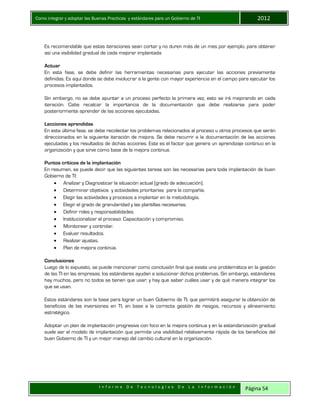 Como integrar y adoptar las Buenas Practicas y estándares para un Gobierno de TI 2012
I n f o r m e D e T e c n o l o g í a s D e L a I n f o r m a c i ó n Página 54
Es recomendable que estas iteraciones sean cortar y no duren más de un mes por ejemplo, para obtener
así una visibilidad gradual de cada mejorar implantada
Actuar
En esta fase, se debe definir las herramientas necesarias para ejecutar las acciones previamente
definidas. Es aquí donde se debe involucrar a la gente con mayor experiencia en el campo para ejecutar los
procesos implantados.
Sin embargo, no se debe apuntar a un proceso perfecto la primera vez, esto se irá mejorando en cada
iteración. Cabe recalcar la importancia de la documentación que debe realizarse para poder
posteriormente aprender de las acciones ejecutadas.
Lecciones aprendidas
En esta última fase, se debe recolectar los problemas relacionados al proceso u otros procesos que serán
direccionados en la siguiente iteración de mejora. Se debe recurrir a la documentación de las acciones
ejecutadas y los resultados de dichas acciones. Este es el factor que genera un aprendizaje continuo en la
organización y que sirve como base de la mejora continua.
Puntos críticos de la implantación
En resumen, se puede decir que las siguientes tareas son las necesarias para toda implantación de buen
Gobierno de TI:
 Analizar y Diagnosticar la situación actual (grado de adecuación).
 Determinar objetivos y actividades prioritarias para la compañía.
 Elegir las actividades y procesos a implantar en la metodología.
 Elegir el grado de granularidad y las plantillas necesarias.
 Definir roles y responsabilidades.
 Institucionalizar el proceso: Capacitación y compromiso.
 Monitorear y controlar.
 Evaluar resultados.
 Realizar ajustes.
 Plan de mejora continúa.
Conclusiones
Luego de lo expuesto, se puede mencionar como conclusión final que existe una problemática en la gestión
de las TI en las empresas; los estándares ayudan a solucionar dichos problemas. Sin embargo, estándares
hay muchos, pero no todos se tienen que usar; y hay que saber cuáles usar y de qué manera integrar los
que se usan.
Estos estándares son la base para lograr un buen Gobierno de TI, que permitirá asegurar la obtención de
beneficios de las inversiones en TI, en base a la correcta gestión de riesgos, recursos y alineamiento
estratégico.
Adoptar un plan de implantación progresiva con foco en la mejora continua y en la estandarización gradual
suele ser el modelo de implantación que permite una visibilidad relativamente rápida de los beneficios del
buen Gobierno de TI y un mejor manejo del cambio cultural en la organización.
 
