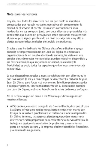 2
La guía Lean Six Sigma para hacer más con menos
Nota para los lectores
Hoy día, casi todos los directivos con los que hablo se muestran
preocupados por reducir los costes operativos sin comprometer la
calidad ni el servicio al cliente. Los nuevos consumidores, más
moderados en sus compras, junto con unos clientes empresariales más
pendientes que nunca del presupuesto están prestando más atención
al precio, pero siguen planteando un nivel de exigencia muy alto a
ciertas características o niveles de servicio de productos.
Gracias a que he dedicado los últimos diez años a diseñar y apoyar
docenas de implementaciones de Lean Six Sigma en empresas y
organizaciones de un amplio abanico de sectores, he visto con mis
propios ojos cómo estas metodologías pueden reducir el desperdicio y
los costes al tiempo que mejoran la velocidad, la calidad y la
flexibilidad, es decir, todos los aspectos que dan lugar a una ventaja
competitiva.
Lo que descubrimos gracias a nuestra colaboración con clientes es lo
que nos inspiró (a mí y a mis colegas de Accenture) a elaborar La guía
Lean Six Sigma para hacer más con menos. Este libro pretende ayudar
a cualquier persona, independientemente de su experiencia anterior
con Lean Six Sigma, a obtener beneficios de estos poderosos enfoques.
No es necesario que me crean a mí. Vean lo que dicen algunos de
nuestros clientes:
•	 Al Stroucken, consejero delegado de Owens-Illinois, dice que el Lean
Six Sigma ofrece a su equipo «unas herramientas y un marco con
los que se resuelven problemas y se tratan cuestiones complicadas.
En último término, las personas sienten que pueden marcar una
diferencia y están preparadas para enfrentarse a nuevos desafíos. El
trabajo en equipo y la resolución de problemas pasan a formar
parte de nuestra cultura y la empresa obtiene beneficios financieros
y rendimiento en general».
 