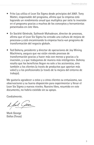Resumen ejecutivo
3
•	 Frito Lay utiliza el Lean Six Sigma desde principios del 2007. Tony
Mattei, responsable del programa, afirma que la empresa está
logrando un rendimiento anual que multiplica por siete la inversión
en el programa gracias a muchos de los conceptos y herramientas
presentados en este libro.
•	 En Société Générale, Satheesh Mahadevan, director de procesos,
afirma que el Lean Six Sigma ha «creado una cultura de mejora de
procesos» y está encaminando la empresa hacia «un programa de
transformación del negocio global».
•	 Ted Doheny, presidente y director de operaciones de Joy Mining
Machinery, asegura que «se están viendo procesos de
transformación gracias a hacer más con menos y gracias a la
inversión, y a que trabajamos de manera más inteligente». Doheny
resalta que los beneficios llegan no solo a los accionistas, sino
también a los clientes (a través de productos que aportan más
valor) y a los profesionales (a través de la mejora del entorno de
trabajo).
Me gustaría agradecer a estos y a otros clientes su entusiasmo, sus
observaciones y su buena disposición para experimentar y llevar el
Lean Six Sigma a nuevos niveles. Nuestro libro, resumido en este
documento, no habría existido sin su apoyo.
Cordialmente.
Mark George
Dallas (Texas)
 