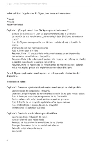 La guía Lean Six Sigma para hacer más con menos
4
Índice del libro La guía Lean Six Sigma para hacer más con menos
Prólogo
Prefacio
Reconocimientos
Capítulo 1. ¿Por qué usar el Lean Six Sigma para reducir costes?
Ejemplo transaccional: el Lean Six Sigma transformando el Gobierno
La aleación de alto rendimiento: ¿por qué elegir Lean Six Sigma para reducir
costes?
Lean Six Sigma en comparación con tácticas tradicionales de reducción de
costes
Emergiendo con más fuerza que nunca
Foco 1. Cómo usar este libro
Resumen. Parte I. El proceso de la reducción de costes: un enfoque en las
herramientas para eliminar el desperdicio
Resumen. Parte II. La reducción de costes en la empresa: un enfoque en el valor,
la rapidez, la agilidad y la ventaja competitiva
Resumen. Parte III. Acelerando los rendimientos de implementación: obtener
más y más rápido gracias a la implementación de Lean Six Sigma
Parte I. El proceso de reducción de costes: un enfoque en la eliminación del
desperdicio
Introducción. Parte I
Capítulo 2. Encontrar oportunidades de reducción de costes en el desperdicio
Las siete caras del desperdicio: TIMWOOD
Usando el juego completo de herramientas Lean Six Sigma para reducir costes
Foco 2. Consejos especiales para procesos de no fabricación
Factores clave en la reducción de costes en servicios y ventas
Foco 3. Diseño de un proyecto o piloto Lean Six Sigma exitoso
¿Qué metodología es adecuada para su proyecto?
Identificando los actores y sus roles
Capítulo 3. Emplee la voz del cliente para identificar
Oportunidades de reducción de costes
Tipos de clientes y sus necesidades
Recogida de datos sobre las necesidades de los clientes
Ser específico acerca de las necesidades de clientes
Evitando malas interpretaciones
Conclusión
 