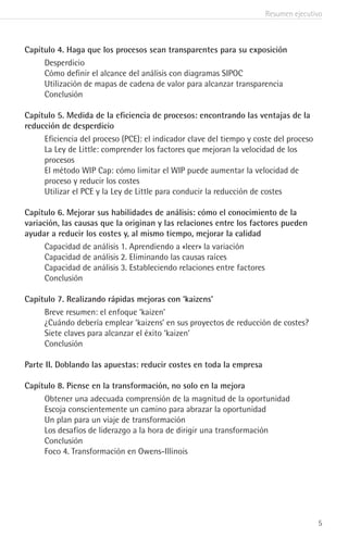 Resumen ejecutivo
5
Capítulo 4. Haga que los procesos sean transparentes para su exposición
Desperdicio
Cómo definir el alcance del análisis con diagramas SIPOC
Utilización de mapas de cadena de valor para alcanzar transparencia
Conclusión
Capítulo 5. Medida de la eficiencia de procesos: encontrando las ventajas de la
reducción de desperdicio
Eficiencia del proceso (PCE): el indicador clave del tiempo y coste del proceso
La Ley de Little: comprender los factores que mejoran la velocidad de los
procesos
El método WIP Cap: cómo limitar el WIP puede aumentar la velocidad de
proceso y reducir los costes
Utilizar el PCE y la Ley de Little para conducir la reducción de costes
Capítulo 6. Mejorar sus habilidades de análisis: cómo el conocimiento de la
variación, las causas que la originan y las relaciones entre los factores pueden
ayudar a reducir los costes y, al mismo tiempo, mejorar la calidad
Capacidad de análisis 1. Aprendiendo a «leer» la variación
Capacidad de análisis 2. Eliminando las causas raíces
Capacidad de análisis 3. Estableciendo relaciones entre factores
Conclusión
Capítulo 7. Realizando rápidas mejoras con ‘kaizens’
Breve resumen: el enfoque ‘kaizen’
¿Cuándo debería emplear ‘kaizens’ en sus proyectos de reducción de costes?
Siete claves para alcanzar el éxito ‘kaizen’
Conclusión
Parte II. Doblando las apuestas: reducir costes en toda la empresa
Capítulo 8. Piense en la transformación, no solo en la mejora
Obtener una adecuada comprensión de la magnitud de la oportunidad
Escoja conscientemente un camino para abrazar la oportunidad
Un plan para un viaje de transformación
Los desafíos de liderazgo a la hora de dirigir una transformación
Conclusión
Foco 4. Transformación en Owens-Illinois
 