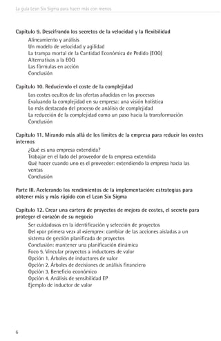 La guía Lean Six Sigma para hacer más con menos
6
Capítulo 9. Descifrando los secretos de la velocidad y la flexibilidad
Alineamiento y análisis
Un modelo de velocidad y agilidad
La trampa mortal de la Cantidad Económica de Pedido (EOQ)
Alternativas a la EOQ
Las fórmulas en acción
Conclusión
Capítulo 10. Reduciendo el coste de la complejidad
Los costes ocultos de las ofertas añadidas en los procesos
Evaluando la complejidad en su empresa: una visión holística
Lo más destacado del proceso de análisis de complejidad
La reducción de la complejidad como un paso hacia la transformación
Conclusión
Capítulo 11. Mirando más allá de los límites de la empresa para reducir los costes
internos
¿Qué es una empresa extendida?
Trabajar en el lado del proveedor de la empresa extendida
Qué hacer cuando uno es el proveedor: extendiendo la empresa hacia las
ventas
Conclusión
Parte III. Acelerando los rendimientos de la implementación: estrategias para
obtener más y más rápido con el Lean Six Sigma
Capítulo 12. Crear una cartera de proyectos de mejora de costes, el secreto para
proteger el corazón de su negocio
Ser cuidadosos en la identificación y selección de proyectos
Del «por primera vez» al «siempre»: cambiar de las acciones aisladas a un
sistema de gestión planificada de proyectos
Conclusión: mantener una planificación dinámica
Foco 5. Vincular proyectos a inductores de valor
Opción 1. Árboles de inductores de valor
Opción 2. Árboles de decisiones de análisis financiero
Opción 3. Beneficio económico
Opción 4. Análisis de sensibilidad EP
Ejemplo de inductor de valor
 