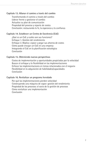 Resumen ejecutivo
7
Capítulo 13. Allanar el camino a través del cambio
Transformando el camino a través del cambio
Liderar frente a gestionar el cambio
Actualice su plan de comunicación
Propiedad del proceso y reporte de costes
Conclusión: restaurando la fe, la esperanza y la confianza
Capítulo 14. Establecer un Centro de Excelencia (CoE)
¿Qué es un CoE y cuáles son sus funciones?
Enfoque 1. Gestión del rendimiento
Enfoque 2. Réplica: copiar y pegar sus ahorros de costes
Cómo puede encajar un CoE en una empresa
Integrando el CoE en la planificación estratégica
Conclusión
Capítulo 15. Obteniendo nuevas perspectivas
Costes de implementación y oportunidades propiciadas por la velocidad
Buscar el enfoque y la flexibilidad en las implementaciones
Enfocar las implementaciones en temas relacionados con el negocio
Flexibilidad en la adquisición de habilidades/capacidades
Conclusión
Capítulo 16. Revitalizar un programa heredado
Por qué las implementaciones pierden velocidad
Construyendo una máquina de vapor: gestión del rendimiento
Propiedad de los procesos: el socio de la gestión de procesos
Cómo revitalizar una implementación
Conclusión
 