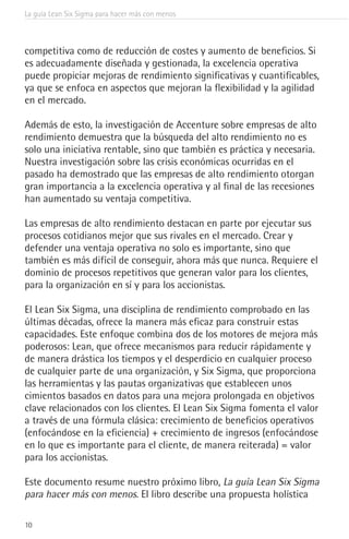 La guía Lean Six Sigma para hacer más con menos
10
competitiva como de reducción de costes y aumento de beneficios. Si
es adecuadamente diseñada y gestionada, la excelencia operativa
puede propiciar mejoras de rendimiento significativas y cuantificables,
ya que se enfoca en aspectos que mejoran la flexibilidad y la agilidad
en el mercado.
Además de esto, la investigación de Accenture sobre empresas de alto
rendimiento demuestra que la búsqueda del alto rendimiento no es
solo una iniciativa rentable, sino que también es práctica y necesaria.
Nuestra investigación sobre las crisis económicas ocurridas en el
pasado ha demostrado que las empresas de alto rendimiento otorgan
gran importancia a la excelencia operativa y al final de las recesiones
han aumentado su ventaja competitiva.
Las empresas de alto rendimiento destacan en parte por ejecutar sus
procesos cotidianos mejor que sus rivales en el mercado. Crear y
defender una ventaja operativa no solo es importante, sino que
también es más difícil de conseguir, ahora más que nunca. Requiere el
dominio de procesos repetitivos que generan valor para los clientes,
para la organización en sí y para los accionistas.
El Lean Six Sigma, una disciplina de rendimiento comprobado en las
últimas décadas, ofrece la manera más eficaz para construir estas
capacidades. Este enfoque combina dos de los motores de mejora más
poderosos: Lean, que ofrece mecanismos para reducir rápidamente y
de manera drástica los tiempos y el desperdicio en cualquier proceso
de cualquier parte de una organización, y Six Sigma, que proporciona
las herramientas y las pautas organizativas que establecen unos
cimientos basados en datos para una mejora prolongada en objetivos
clave relacionados con los clientes. El Lean Six Sigma fomenta el valor
a través de una fórmula clásica: crecimiento de beneficios operativos
(enfocándose en la eficiencia) + crecimiento de ingresos (enfocándose
en lo que es importante para el cliente, de manera reiterada) = valor
para los accionistas.
Este documento resume nuestro próximo libro, La guía Lean Six Sigma
para hacer más con menos. El libro describe una propuesta holística
 