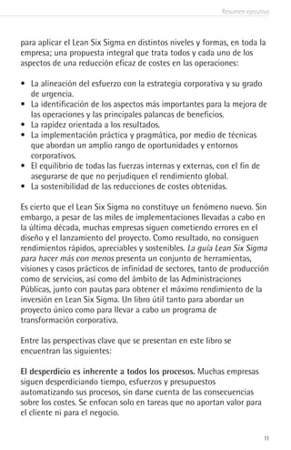 Resumen ejecutivo
11
para aplicar el Lean Six Sigma en distintos niveles y formas, en toda la
empresa; una propuesta integral que trata todos y cada uno de los
aspectos de una reducción eficaz de costes en las operaciones:
•	 La alineación del esfuerzo con la estrategia corporativa y su grado
de urgencia.
•	 La identificación de los aspectos más importantes para la mejora de
las operaciones y las principales palancas de beneficios.
•	 La rapidez orientada a los resultados.
•	 La implementación práctica y pragmática, por medio de técnicas
que abordan un amplio rango de oportunidades y entornos
corporativos.
•	 El equilibrio de todas las fuerzas internas y externas, con el fin de
asegurarse de que no perjudiquen el rendimiento global.
•	 La sostenibilidad de las reducciones de costes obtenidas.
Es cierto que el Lean Six Sigma no constituye un fenómeno nuevo. Sin
embargo, a pesar de las miles de implementaciones llevadas a cabo en
la última década, muchas empresas siguen cometiendo errores en el
diseño y el lanzamiento del proyecto. Como resultado, no consiguen
rendimientos rápidos, apreciables y sostenibles. La guía Lean Six Sigma
para hacer más con menos presenta un conjunto de herramientas,
visiones y casos prácticos de infinidad de sectores, tanto de producción
como de servicios, así como del ámbito de las Administraciones
Públicas, junto con pautas para obtener el máximo rendimiento de la
inversión en Lean Six Sigma. Un libro útil tanto para abordar un
proyecto único como para llevar a cabo un programa de
transformación corporativa.
Entre las perspectivas clave que se presentan en este libro se
encuentran las siguientes:
El desperdicio es inherente a todos los procesos. Muchas empresas
siguen desperdiciando tiempo, esfuerzos y presupuestos
automatizando sus procesos, sin darse cuenta de las consecuencias
sobre los costes. Se enfocan solo en tareas que no aportan valor para
el cliente ni para el negocio.
 