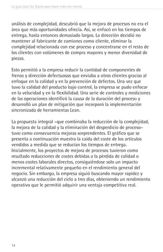La guía Lean Six Sigma para hacer más con menos
14
análisis de complejidad, descubrió que la mejora de procesos no era el
área que más oportunidades ofrecía. Así, se enfocó en los tiempos de
entrega, hasta entonces demasiado largos. La dirección decidió no
mantener al fabricante de camiones como cliente, eliminar la
complejidad relacionada con ese proceso y concentrarse en el resto de
los clientes con volúmenes de compra mayores y menor diversidad de
piezas.
Esto permitió a la empresa reducir la cantidad de componentes de
frenos y dirección defectuosos que enviaba a otros clientes gracias al
enfoque en la calidad y en la prevención de defectos. Una vez que
tuvo la calidad del producto bajo control, la empresa se pudo enfocar
en la velocidad y en la flexibilidad. Una serie de controles y mediciones
de las operaciones identificó la causa de la duración del proceso y
desarrolló un plan de mitigación que incorporó la implementación
sincronizada de herramientas Lean.
La propuesta integral –que combinaba la reducción de la complejidad,
la mejora de la calidad y la eliminación del desperdicio de proceso–
tuvo como consecuencia mejoras sorprendentes. El gráfico que se
presenta a continuación muestra la caída del coste de los artículos
vendidos a medida que se reducían los tiempos de entrega.
Inicialmente, los proyectos de mejora de procesos tuvieron como
resultado reducciones de costes debidas a la pérdida de calidad o
menos costes laborales directos, consiguiéndose solo un impacto
incremental relativamente pequeño en el rendimiento general del
negocio. Sin embargo, la empresa siguió buscando mayor rapidez y
alcanzó una reducción del ciclo a tres días, obteniendo un rendimiento
operativo que le permitió adquirir una ventaja competitiva real.
 