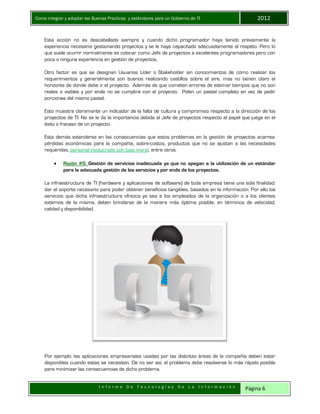 Como integrar y adoptar las Buenas Practicas y estándares para un Gobierno de TI 2012
I n f o r m e D e T e c n o l o g í a s D e L a I n f o r m a c i ó n Página 6
Esta acción no es descabellada siempre y cuando dicho programador haya tenido previamente la
experiencia necesaria gestionando proyectos y se le haya capacitado adecuadamente al respeto. Pero lo
que suele ocurrir normalmente es colocar como Jefe de proyectos a excelentes programadores pero con
poca o ninguna experiencia en gestión de proyectos.
Otro factor es que se designan Usuarios Líder o Stakeholder sin conocimientos de cómo realizar los
requerimientos y generalmente son buenos realizando castillos sobre el aire, mas no tienen claro el
horizonte de donde debe ir el proyecto. Además de que cometen errores de estimar tiempos que no son
reales o viables y por ende no se cumplirá con el proyecto. Piden un pastel completo en vez de pedir
porciones del mismo pastel.
Esto muestra claramente un indicador de la falta de cultura y compromiso respecto a la dirección de los
proyectos de TI. No se le da la importancia debida al Jefe de proyectos respecto al papel que juega en el
éxito o fracaso de un proyecto.
Esta demás extenderse en las consecuencias que estos problemas en la gestión de proyectos acarrea:
pérdidas económicas para la compañía, sobre-costos, productos que no se ajustan a las necesidades
requeridas, personal involucrado con baja moral, entre otros.
 Razón #5: Gestión de servicios inadecuada ya que no apegan a la utilización de un estándar
para la adecuada gestión de los servicios y por ende de los proyectos.
La infraestructura de TI (hardware y aplicaciones de software) de toda empresa tiene una sola finalidad:
dar el soporte necesario para poder obtener beneficios tangibles, basados en la información. Por ello los
servicios que dicha infraestructura ofrezca ya sea a los empleados de la organización o a los clientes
externos de la misma, deben brindarse de la manera más óptima posible, en términos de velocidad,
calidad y disponibilidad.
Por ejemplo: las aplicaciones empresariales usadas por las distintas áreas de la compañía deben estar
disponibles cuando estas se necesiten. De no ser así, el problema debe resolverse lo más rápido posible
para minimizar las consecuencias de dicho problema.
 